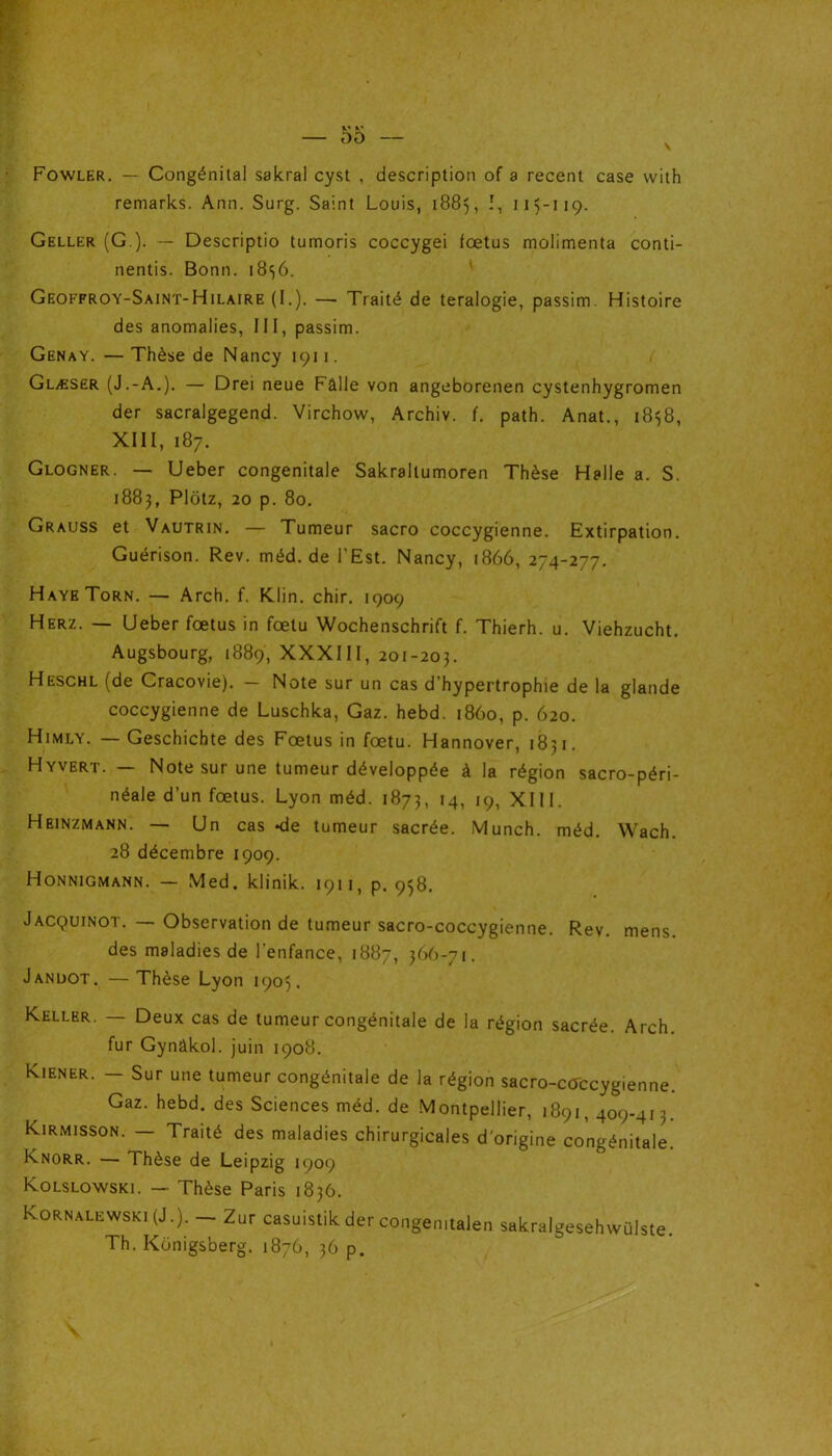 Fowler. — Congénital sakral cyst , description of a recent case vvith remarks. Ann. Surg. Saint Louis, 1885, î, 115-119. Geller (G ). — Descriptio tumoris coccygei fœtus molimenta conti- nentis. Bonn. 1856. Geoffroy-Saint-Hilaire (I.). — Traité de teralogie, passim. Histoire des anomalies, III, passim. Genay. — Thèse de Nancy 1911. Glæser (J.-A.). — Drei neue Pâlie von angeborenen cystenhygromen der sacralgegend. Virchow, Archiv. f. path. Anat., 1858, XIII, 187. Glogner. — Ueber congénitale Sakraltumoren Thèse Halle a. S. 1883, Plotz, 20 p. 80. Grauss et Vautrin. — Tumeur sacro coccygienne. Extirpation. Guérison. Rev. méd. de l’Est. Nancy, 1866, 274-277. HayeTorn. — Arch. f. Klin. chir. 1909 Herz. — Ueber fœtus in fœtu Wochenschrift f. Thierh. u. Viehzucht. Augsbourg, 1889, XXXIII, 201-205. Heschl (de Cracovie). - Note sur un cas d’hypertrophie de la glande coccygienne de Luschka, Gaz. hebd. 1860, p. 620. Himly. — Geschichte des Fœtus in fœtu. Hannover, 1851. Hyvert. — Note sur une tumeur développée à la région sacro-péri- néale d’un fœtus. Lyon méd. 1873, 14, 19, XIII. Heinzmann. — Un cas *de tumeur sacrée. Munch. méd. Wach. 28 décembre 1909. Honnigmann. — Med. klinik. 1911, p. 958. Jacquinot. — Observation de tumeur sacro-coccygienne. Rev. mens. des maladies de l'enfance, 1887, 366-71. Jandot. — Thèse Lyon 1905. Keller. — Deux cas de tumeur congénitale de la région sacrée. Arch. fur Gynâkol. juin 1908. Kiener. - Sur une tumeur congénitale de la région sacro-ctfccygienne. Gaz. hebd. des Sciences méd. de Montpellier, 1891,409-413. Kirmisson. — Traité des maladies chirurgicales d'origine congénitale. Knorr. — Thèse de Leipzig 1909 Kolslowski. — Thèse Paris 1836. Kornalewski (J.). - Zur casuistik der congemtalen sakralgesehwülste. Th. Konigsberg. 1876, 36 p.