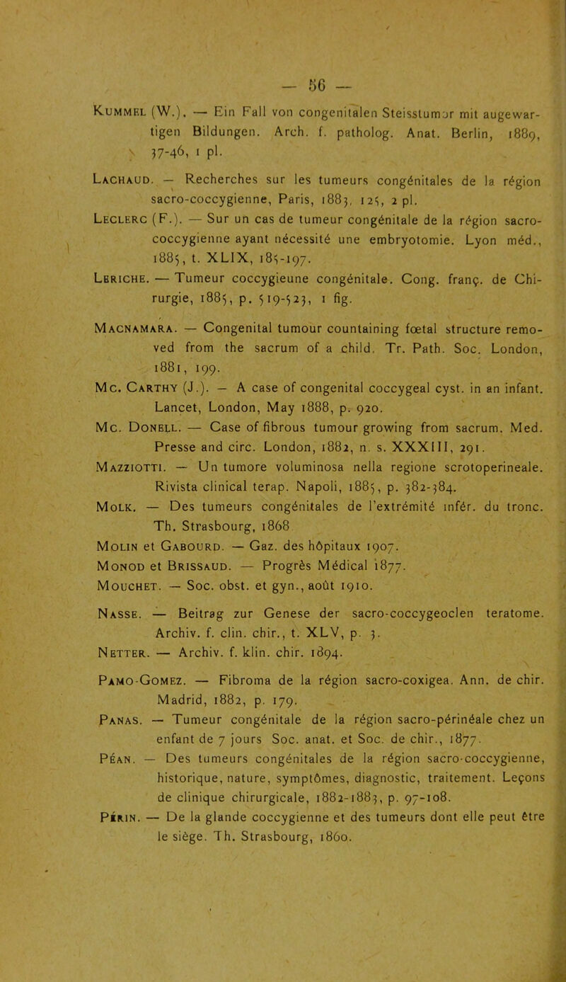 Kummf.l (W.). — Ein Fall von congenitalen Steisslumur mit augewar- tigen Bildungen. Arch. f. patholog. Anat. Berlin, 1889, > 37-46, 1 pl. Lachaud. — Recherches sur les tumeurs congénitales de la région sacro-coccygienne, Paris, 1883, 123, 2 pl. Leclerc (F.). — Sur un cas de tumeur congénitale de la région sacro- coccygienne ayant nécessité une embryotomie. Lyon méd., 1883, t. XL1X, 183-197. Lbriche. — Tumeur coccygieune congénitale. Cong. franç. de Chi- rurgie, 1883, p. 319-323, 1 fig. Macnamara. — Congénital tumour countaining foetal structure remo- ved from the sacrum of a child. Tr. Path. Soc. London, 1881, 199. Mc. Carthy (J.). — A case of congénital coccygeal cyst. in an infant. Lancet, London, May 1888, p. 920. Mc. Donell. — Case of fibrous tumour growing from sacrum. Med. Presse and cire. London, 1882, n. s. XXX111, 291. Mazziotti. — Un tumore voluminosa nella regione scrotoperineale. Rivista clinical terap. Napoli, 1883, p. 382-384. Molk. — Des tumeurs congénitales de l’extrémité infér. du tronc. Th. Strasbourg, 1868 Molin et Gabourd. — Gaz. des hôpitaux 1907. Monod et Brissaud. — Progrès Médical 1877. Mouchet. — Soc. obst. et gyn.,août 1910. Nasse. — Beitrag zur Genese der sacro-coccygeoclen teratome. Archiv. f. clin, chir., t. XLV, p. 3. Netter. — Archiv. f. klin. chir. 1894. Pamo-Gomez. — Fibroma de la région sacro-coxigea. Ann. de chir. Madrid, 1882, p. 179. Panas. — Tumeur congénitale de la région sacro-périnéale chez un enfant de 7 jours Soc. anat. et Soc. de chir., 1877. Péan. — Des tumeurs congénitales de la région sacro-coccygienne, historique, nature, symptômes, diagnostic, traitement. Leçons de clinique chirurgicale, 1882-1883, p. 97-108. Piiun. — De la glande coccygienne et des tumeurs dont elle peut être le siège. Th. Strasbourg, 1860.