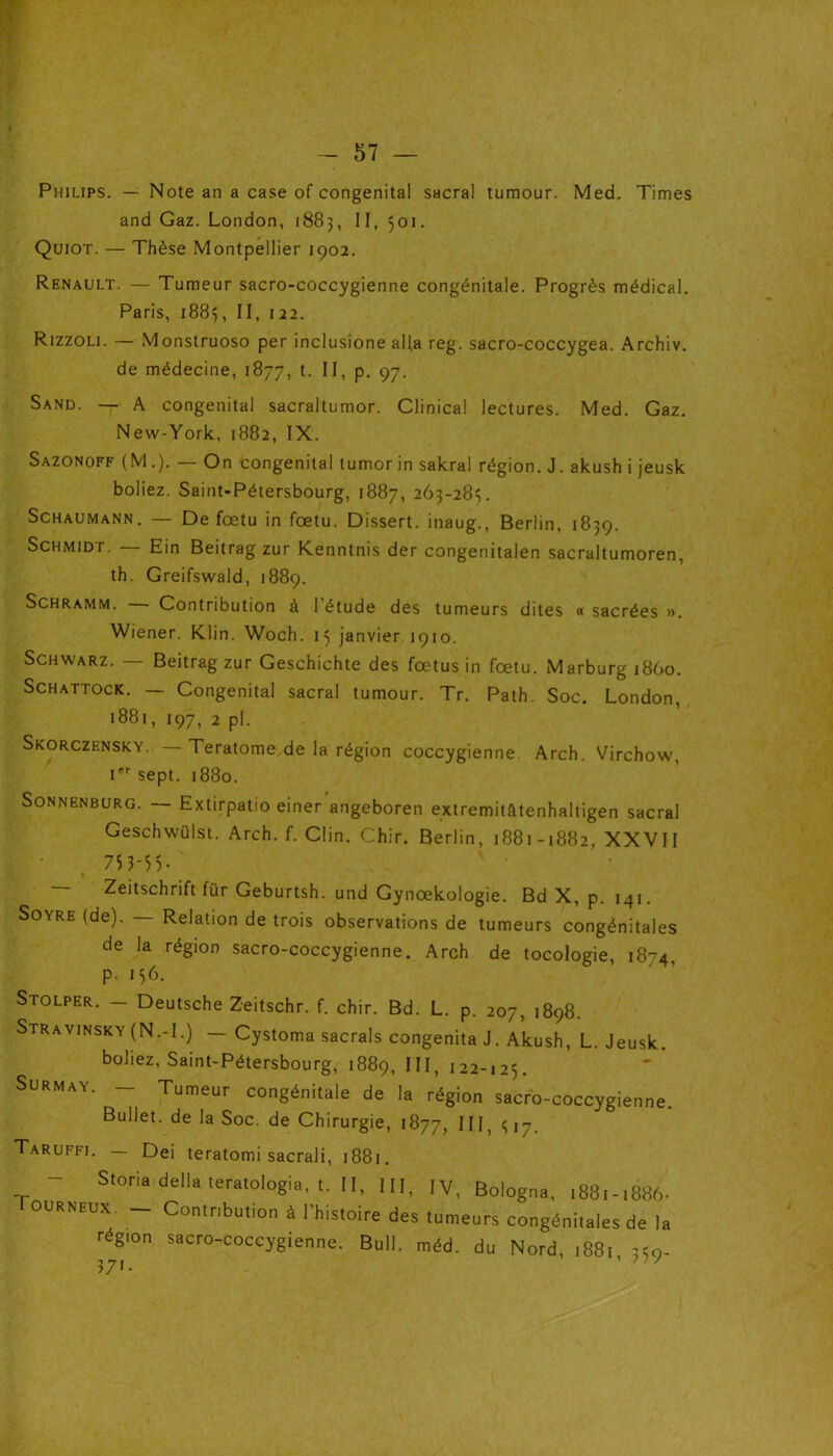 Philips. — Note an a case of congénital sacral tumour. Med. Times and Gaz. London, 1883, II, 501. Quiot. — Thèse Montpellier 1902. Renault. — Tumeur sacro-coccygienne congénitale. Progrès médical. Paris, 1883, II, 122. Rizzoli. — Monstruoso per inclusione alla reg. sacro-coccygea. Archiv. de médecine, 1877, t. II, p. 97. Sand. — A congénital sacraltumor. Clinical lectures. Med. Gaz. New-York, 1882, IX. Sazonoff (M.). — On congénital tumor in sakral région. J. akush i jeusk boliez. Saint-Pétersbourg, 1887, 263-285. Schaumann. — De fœtu in fœtu. Dissert, inaug., Berlin, 1839. Schmidt. — Ein Beitrag zur Kenntnis der congenitalen sacraltumoren, th. Greifswald, 1889. Schramm. Contribution à l'étude des tumeurs dites « sacrées ». Wiener. Klin. Woch. 15 janvier 1910. Schwarz. — Beitrag zur Geschichte des fœtus in fœtu. Marburgi86o. Schattock. — Congénital sacral tumour. Tr. Path. Soc. London, 1881, 197, 2 pl. Skorczensky. Teratome de la région coccygienne. Arch. Virchow, Ier sept. 1880. Sonnenburg. — Extirpatio einer angeboren extremitâtenhaltigen sacral Geschwülst. Arch. f. Clin. Chir. Berlin, 1881-1882, XXVII ' ( 75 3*5 5 - Zeitschrift für Geburtsh. und Gynœkologie. Bd X, p. 141. Soyre (de). Relation de trois observations de tumeurs congénitales de la région sacro-coccygienne. Arch de tocologie, 1874 p. 156. Stolper. - Deutsche Zeitschr. f. chir. Bd. L. p. 207, 1898. Stravinsky (N.-l.) — Cystoma sacrais congenita J. Akush, L. Jeusk. boliez, Saint-Pétersbourg, 1889, *11, 122-125. Surmay. - Tumeur congénitale de la région sacro-coccygienne. Bullet. de la Soc. de Chirurgie, 1877, III, <; 17. Taruffi. Dei teratomi sacrali, 1881. - Storia délia tératologie, t. II, III, IV, Bologna, .881-1886- ourneux. — Contribution à 1 histoire des tumeurs congénitales de la région sacro-coccygienne. Bull. méd. du Nord, 1881 afa- 371. ’ 77 '