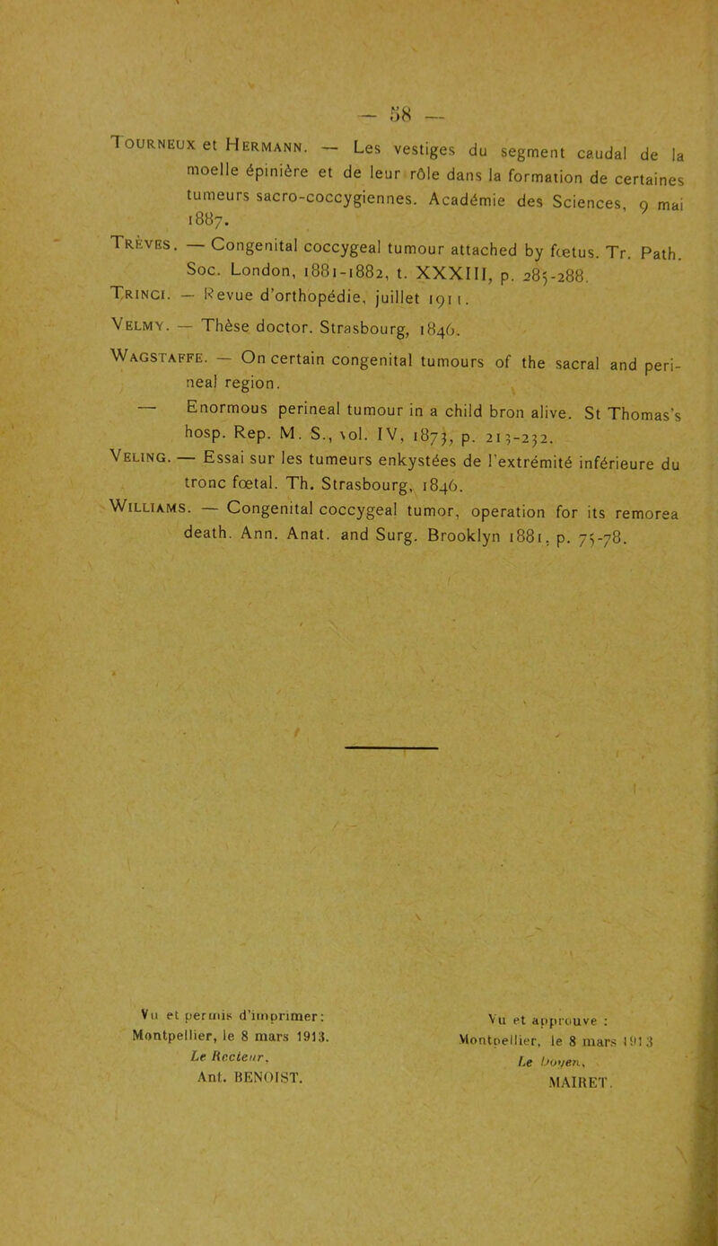 1 ourneux et Hermann. — Les vestiges du segment caudal de la moelle épinière et de leur rôle dans la formation de certaines tumeurs sacro-coccygiennes. Académie des Sciences, o mai 1887. Treves. — Congénital coccygeal tumour attached by fcetus. Tr. Path. Soc. London, 1881-1882, t. XXXIII, p. 285-288. Trinci. — Revue d’orthopédie, juillet 1911. Velmy. — Thèse doctor. Strasbourg, 1846. Wagstaffe. — On certain congénital tumours of the sacral and peri- — Enormous périnéal tumour in a child bron alive. St Thomas’s hosp. Rep. M. S., \ol. IV, 1875, p. 213-232. Veling. — Essai sur les tumeurs enkystées de l'extrémité inférieure du tronc fœtal. Th. Strasbourg, 1846. Williams. — Congénital coccygeal tumor, operation for its remorea death. Ann. Anat. and Surg. Brooklyn 1881. p. 75-78. neal région. Vu et permis d’imprimer: Montpellier, le 8 mars 1913. Vu et approuve : Montpellier, le 8 mars 1913 Le boyen, MAI H ET. Le Recteur. Ant. BENOIST.