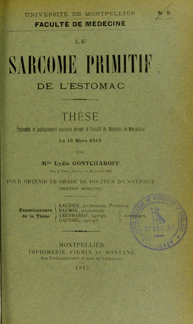 UNIVERSITÉ DE MONTPELLIER FACULTÉ DE MÉDECINE LE DE L’ESTOMAC THÈSE Présentée et publiqnement soutenue devant la Faculté de Médecine de Montpellier Le 15 Mars 1913 l’AH Mlle Lydie GONTCHAROFF Née à Twer ^Russie), le 22 juillet ISS.'J POUR OBTENIR LE GRADE DE DOCTEUR D'UNIVERSITÉ (mention médecine) Examinateurs de la Thèse iHAU/IEIl, professeur, l>nisidt,nl BAUMKL, professeur / LEENHAUl) 1’, 'agrégé. AssuSsfiiirs. GAUSSEE, agrégé. ) MONTPELLIER IMPRIMERIE F IRM IN et MONTANE Rue Ferdinand-Fabre et Quai du Vérdansun 1913