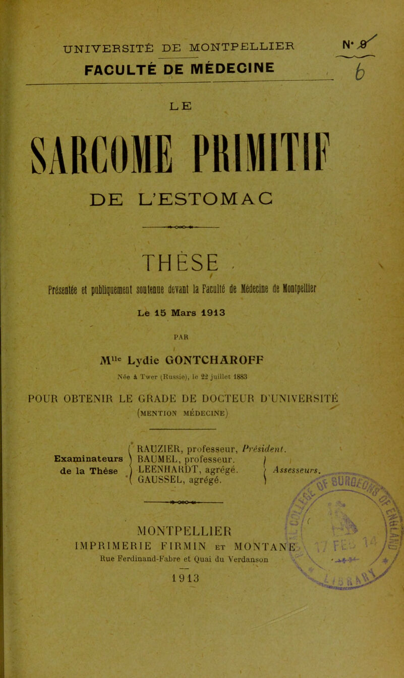 UNIVERSITÉ DE MONTPELLIER FACULTÉ DE MÉDECINE LE DE D’ESTOMAC «KWO* THÈSE • / PresentÉe el publiquement soutenue devant la Faculté de Médecine de Montpellier Le 15 Mars 1913 PAR Mlle Lydie GONTCHAROFF Née à 'I'wer (Russie), le 22 juillet 1883 POUR OBTENIR LE GRADE DE DOCTEUR D’UNIVERSITÉ (mention médecine) Examinateurs de la Thèse RAUZIER, professeur, Président. BAUMEL, professeur. ) LEENHARDT, agrégé. / Assesseurs. GAUSSEL, agrégé. ) '•ur MONTPELLIER IMPRIMERIE FI R M IN et MONTANE Rue Ferdinand-Fabre et Quai du Verdanson - *■ 1913