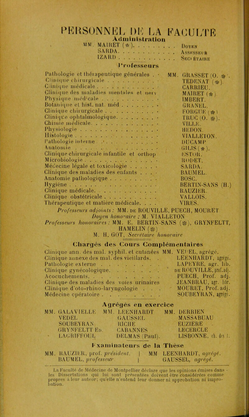 PERSONNEL DE LA FACULTE Administration . MM. MAIRET (* ) Doyen SARDA Assksski'R 1Z A RI) Secrétaire Professeurs Pathologie et thérapeutique générales . • MM. GRASSET (O. # . Clinique chirurgicale • TEL) EN AT (#). Clinique médicale • CARRIEU. Clinique des maladies mentales et nei v MAIRET (*j Physique méd’cale • IMBERT. Botanique el hist. nat. inéd GRANIïL. Clinique chirurgicale • FOUGUE[#> Clinique ophtalmologique . TRUC (O.#). Chimie médicale VILLE. Physiologie HEDON. Histologie • VIALLETON. Pathologie interne. .■ . . . • DUCAMP Anatomie - GILIS(tf). Clinique chirurgicale infantile et orthop ESTOB. Microbiologie RODET. Médecine légale et toxicologie SARDA. Clinique des maladies des enfants . . . • BAUMEL. Anatomie pathologique BOSC. Hygiène BERTIN-SANS (H.) Clinique médicale. RAUZIER. Clinique obstétricale . VALLOIS. Thérapeutique et matière médicale. . . . VIRES. Professeurs adjoints : MM. de ROUVILLE, PUECH, MOURET Doyen honoraire ; M. VIALLETON Professeurs honoraires: MM. E. BERTIN-SANS (#), GRYNFELTT, HAMELIN (efc) M. H. GOT, Secrétaire honoraire Chargés des Cours Complémentaires Clinique ann. des mal. syphil. et cutanées MM. VEI'EL, agrégé. Clinique annexe des mal. des vieillards. . LEENHARDT, agrégé. Pathologie externe LAPEYRE, agr. lib. Clinique gynécologique de ROUVILLE, prof. adj. Acocuchements PUECH, Prof. adj. Clinique des maladies des voies urinaires JEANBRAU, agr. libr. Clinique d’oto-rhino-laryngologie . . . MOURET, Prof. adj. Médecine opératoire SOUBEYRAN, agrégé. Agrégés en exercice MM. GALAVIELLE MM. VE DEL SOUBEYRAN GRYNFELTT En. LAGR1FFOUL LEENHARDT GAUSSEE RICHE CABANNES DELMAS (Paul). MM. DERR1EN MASSABUAU EUZ1ERE LECERCLE LISBONNE, ch. des 1. Fxaiiiinateurs de la Thèse MM. RAUZIER, prof, président. | MM LEENHARDT, agrégé. BAUMEL, profcsseW' | GAUSSEL, agrégé. La Faculté de Médecine de Montpellier déclare que les opinions émises dans • les Dissertations qui lui sont présentées doivent être considérées comme propres à leur auteur; qu’elle n’entend leur donner ni approbation ni impro- bation.
