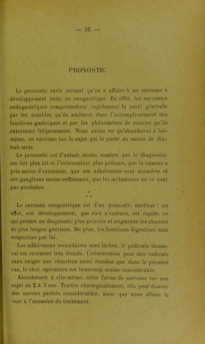PRONOSTIC I^e pronostic varie suivant qu’on a affaire à un sarcome à développement endo ou exogaslrique. En effet, les sarcomes endogastriques compromettent rapidement la santé générale par les troubles qu’ils amènent dans l’accomplissement des fonctions gastriques et par les phénomènes de sténose qu’ils entraînent fréquemment. Nous avons vu qu’abandonné à lui- même, ce sarcome tue le sujet qui le porte au moins de dix- huit mois. Le pronostic est d’autant moins sombre que le diagnostic est fait plus tôt et l’intervention plus précoce, que la tumeur a pris moins d’extension, que ses adhérences sont moindres et ses ganglions moins enflammés, que les métastases ne se sont pas produites. ★ ■¥■ ¥■ Le sarcome exogastrique est d’un pronostic meilleur : en effet, son développement, que rien n’entrave, est rapide ce qui permet un diagnostic plus précoce et augmente les chances de plus longue guérison. De plus, les fonctions digestives sont respectées par lui. Les adhérences secondaires sont lâches, le pédicule stoma- cal est rarement très étendu, l’intervention peut être radicale sans exiger une résection aussi étendue que dans le premier cas, le choc opératoire est beaucoup moins considérable. Abandonnée à elle-même, celte forme de sarcome lue son sujet en 2 h 3 ans. Traitée chirurgicalement, elle peut donner des survies parfois considérables, ainsi que nous allons le voir à l’occasion du traitement.