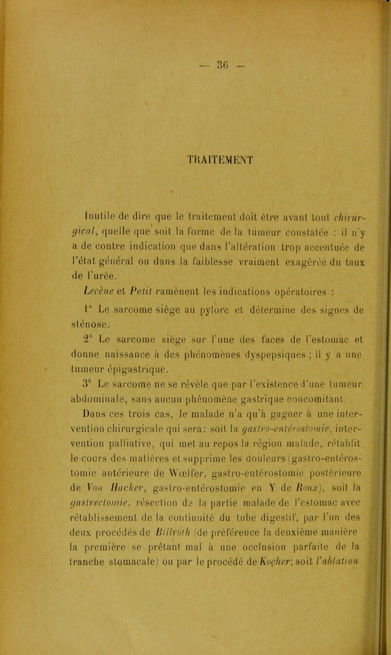 TRAITEMENT Inutile de dire que le traitement doit être avant tout chirur- gical, quelle que soit la forme de la tumeur constatée : il n’y a de contre indication que dans l’altération trop accentuée de l’état général ou dans la faiblesse vraiment exagérée du taux de l’urée. Lecène et Petit ramènent les indications opératoires : 1° Le sarcome siège au pylore et détermine des signes de sténose. !2n Le sarcome siège sur l’une des faces de l’estomac et donne naissance à des phénomènes dyspepsiques ; il y a une tumeur épigastrique. 3n Le sarcome ne se révèle que par l’existence d’une tumeur abdominale, sans aucun phénomène gastrique concomitant. Dans ces trois cas, le malade n’a qu’à gagner à une inter- vention chirurgicale qui sera: soit la gastro-entérostomie, inter- vention palliative, qui met au repos la région malade, rétablit le cours des matières et supprime les douleurs (gastro-entéros- tomie antérieure de Wœlfer, gastro-entérostomie postérieure de Von Ilacker, gastro-entérostomie en Y de Roux), soit la gastrectomie, résection de la partie malade de l’estomac avec rétablissement de la continuité du tube digestif, par l’un des deux procédés de Billroth (de préférence la deuxième manière la première se prêtant mal à une occlusion parfaite de Ja tranche stomacale) ou par le procédé de Koçher; soit R ablation