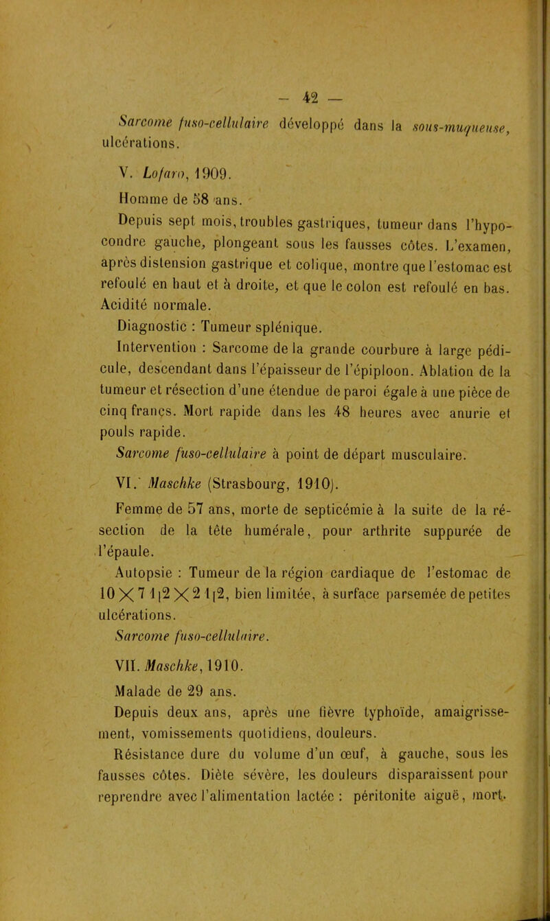Sarcome fuso-cellulaire développé dans la sous-muqueuse, ulcérations. Y. Lofaro, 1909. Homme de 58 ans. Depuis sept mois, troubles gastriques, tumeur dans l’hypo- condre gauche, plongeant sous les fausses côtes. L’examen, après distension gastrique et colique, montre que l’estomac est refoulé en haut et à droite, et que le colon est refoulé en bas. Acidité normale. Diagnostic : Tumeur splénique. Intervention : Sarcome de la grande courbure à large pédi- cule, descendant dans l’épaisseur de l’épiploon. Ablation de la tumeur et résection d’une étendue de paroi égale a une pièce de cinq francs. Mort rapide dans les 48 heures avec anurie et pouls rapide. Sarcome fuso-cellulaire à point de départ musculaire. VI. ' Maschke (Strasbourg, 1910). Femme de 57 ans, morte de septicémie à la suite de la ré- section de la tête humérale, pour arthrite suppurée de l’épaule. Autopsie : Tumeur de la région cardiaque de l’estomac de 10 X 7 112 X 2 1[2, bien limitée, à surface parsemée de petites ulcérations. Sarcome fuso-cellulaire. VII. Maschke, 1910. Malade de 29 ans. ni Depuis deux ans, après une fièvre typhoïde, amaigrisse- ment, vomissements quotidiens, douleurs. Résistance dure du volume d’un œuf, à gauche, sous les fausses côtes. Diète sévère, les douleurs disparaissent pour reprendre avec l’alimentation lactée: péritonite aiguë, mort..