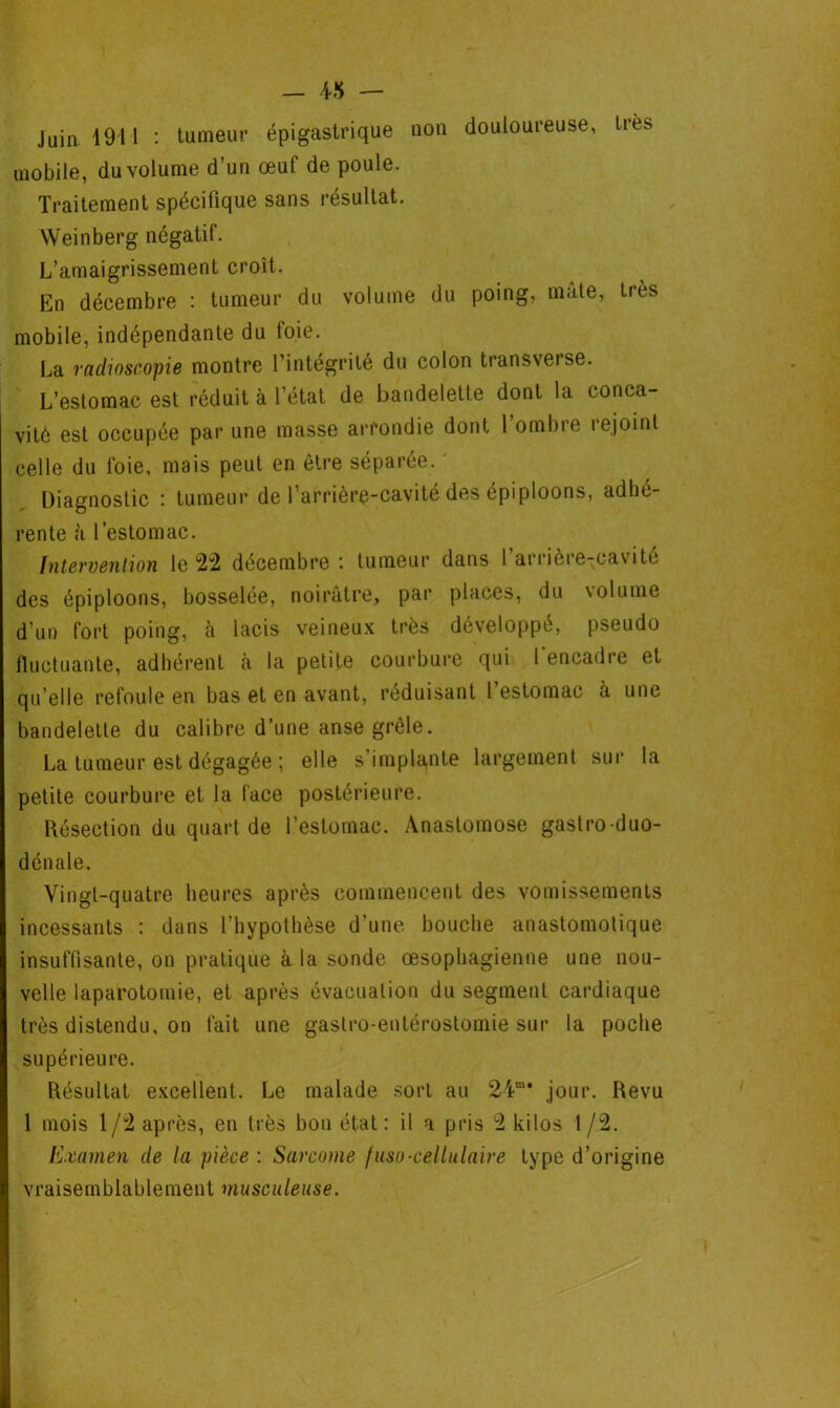 — 4* — Juia 1911 : tumeur épigastrique non douloureuse, très mobile, du volume d’un œuf de poule. Traitement spécifique sans résultat. Weinberg négatif. L’amaigrissement croît. En décembre : tumeur du volume du poing, mate, très mobile, indépendante du foie. La radioscopie montre l’intégrité du colon transverse. L’estomac est réduit à l’état de bandelette dont la conca- vité est occupée par une masse arrondie dont 1 ombie lejoint celle du foie, mais peut en être séparée. ' Diagnostic : tumeur de l’arrière-cavité des épiploons, adhé- rente ii l’estomac. Intervention le 22 décembre : tumeur dans l arrière-cavité des épiploons, bosselée, noirâtre, par places, du volume d’un fort poing, à lacis veineux très développé, pseudo fluctuante, adhérent à la petite courbure qui l'encadre et qu elle refoule en bas et en avant, réduisant l estomac a une bandelette du calibre d’une anse grêle. La tumeur est dégagée ; elle s’implante largement sur la petite courbure et la face postérieure. Résection du quart de l’estomac. Anastomose gastro-duo- dénale. Vingt-quatre heures après commencent des vomissements incessants : dans l’hypothèse d’une bouche anastomotique insuffisante, on pratique à la sonde œsophagienne une nou- velle laparotomie, et après évacuation du segment cardiaque très distendu, on fait une gastro-entérostomie sur la poche supérieure. Résultat excellent. Le malade sort au 24m* jour. Revu 1 mois 1/2 après, en très bon état: il a pris 2 kilos 1 /2. Examen de la pièce : Sarcome fuso-cellulaire type d’origine vraisemblablement musculeuse.