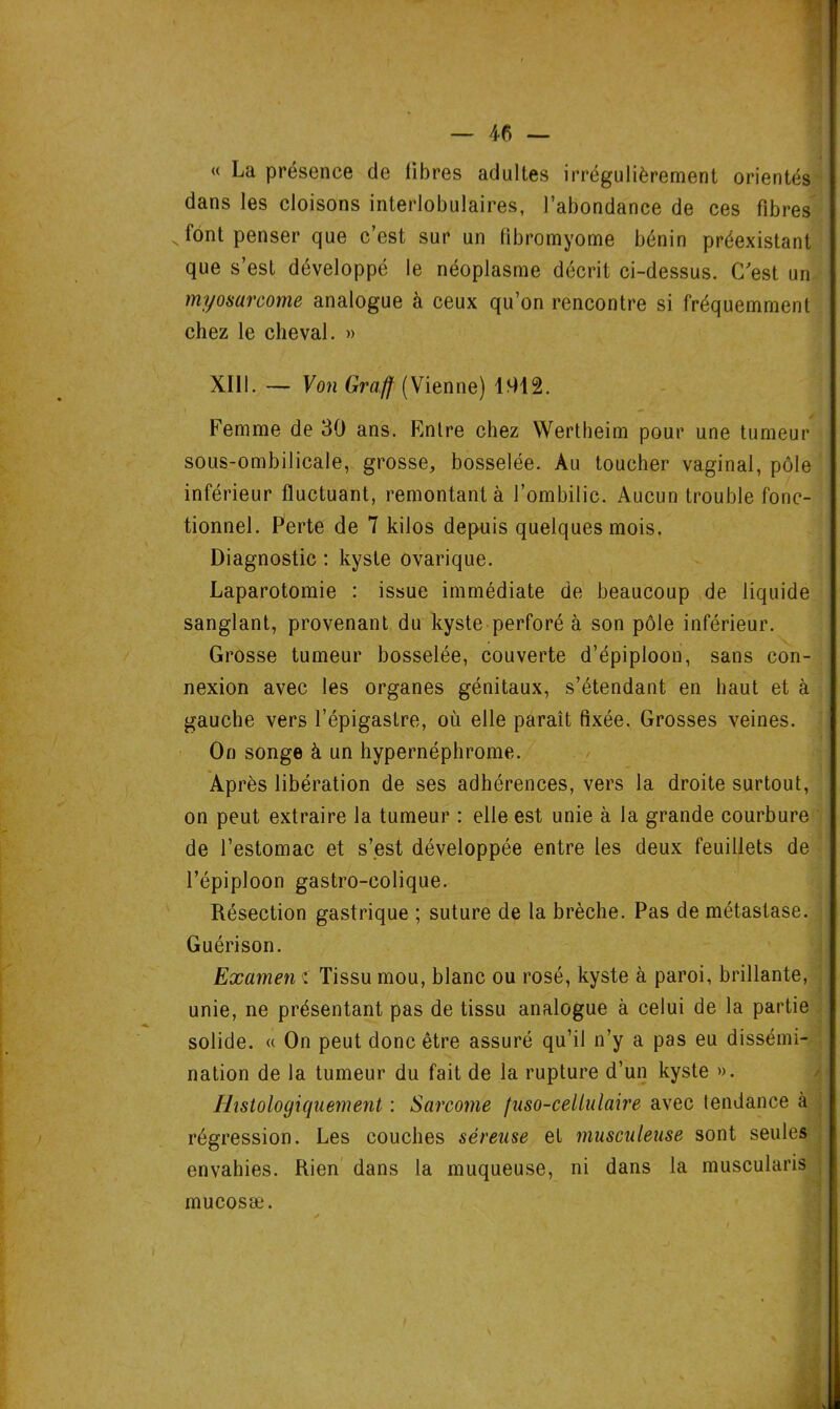 « La présence de libres adultes irrégulièrement orientés dans les cloisons interlobulaires, l’abondance de ces fibres n font penser que c’est sur un fibromyome bénin préexistant que s’est développé le néoplasme décrit ci-dessus. C'est un myosarcome analogue à ceux qu’on rencontre si fréquemment chez le cheval. » XIII. — Von Graff (Vienne) lsM2. Femme de 30 ans. Kntre chez Wertheim pour une tumeur sous-ombilicale, grosse, bosselée. Au toucher vaginal, pôle inférieur fluctuant, remontant à l’ombilic. Aucun trouble fonc- tionnel. Perte de 7 kilos depuis quelques mois. Diagnostic : kyste ovarique. Laparotomie : issue immédiate de beaucoup de liquide sanglant, provenant du kyste perforé à son pôle inférieur. Grosse tumeur bosselée, couverte d’épiploon, sans con- nexion avec les organes génitaux, s’étendant en haut et à gauche vers l’épigastre, où elle paraît fixée. Grosses veines. On songe à un hypernéphrome. Après libération de ses adhérences, vers la droite surtout, on peut extraire la tumeur : elle est unie à la grande courbure de l’estomac et s’est développée entre les deux feuillets de l’épiploon gastro-colique. Résection gastrique ; suture de la brèche. Pas de métastase. Guérison. Examen { Tissu mou, blanc ou rosé, kyste à paroi, brillante, unie, ne présentant pas de tissu analogue à celui de la partie solide. « On peut donc être assuré qu’il n’y a pas eu dissémi- nation de la tumeur du fait de la rupture d’un kyste ». Histologiquement : Sarcome fuso-cellulaire avec tendance à régression. Les couches séreuse et musculeuse sont seules envahies. Rien dans la muqueuse, ni dans la muscularis mucosæ.