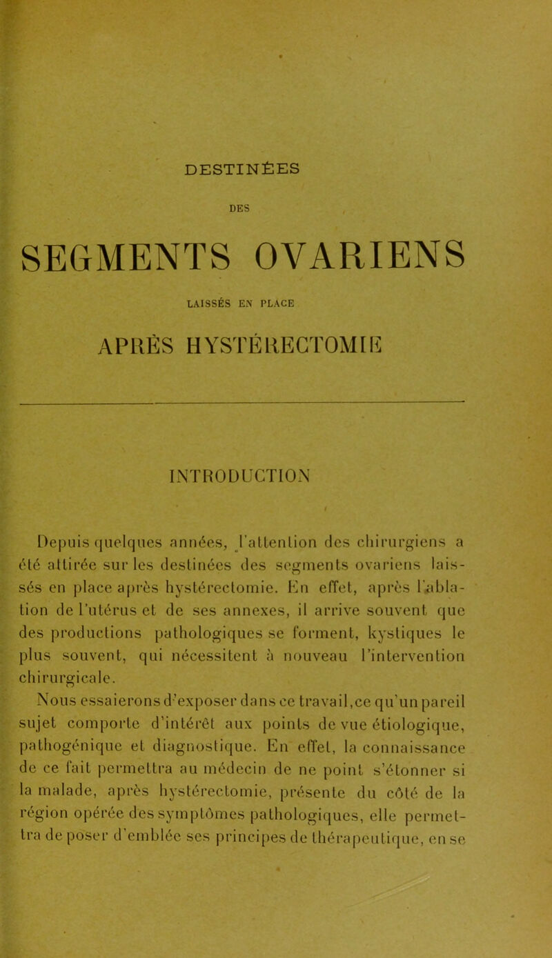 DESTINÉES DES SEGMENTS OVARIENS LAISSÉS EN PLACE APRÈS HYSTÉRECTOMIE INTRODUCTION Depuis quelques années, l’atlenlion des chirurgiens a été attirée sur les destinées des segments ovariens lais- sés en place après hystérectomie. En effet, après l’abla- tion de l’utérus et de ses annexes, il arrive souvent que des productions pathologiques se forment, kystiques le plus souvent, qui nécessitent à nouveau l’intervention chirurgicale. Nous essaierons d’exposer dans ce travail,ce qu'un pareil sujet comporte d’intérêt aux points de vue étiologique, pathogénique et diagnostique. En effet, la connaissance de ce fait permettra au médecin de ne point s’étonner si la malade, après hystérectomie, présente du côté de la région opérée des symptômes pathologiques, elle permet- tra de poser d emblée scs principes de thérapeutique, en se