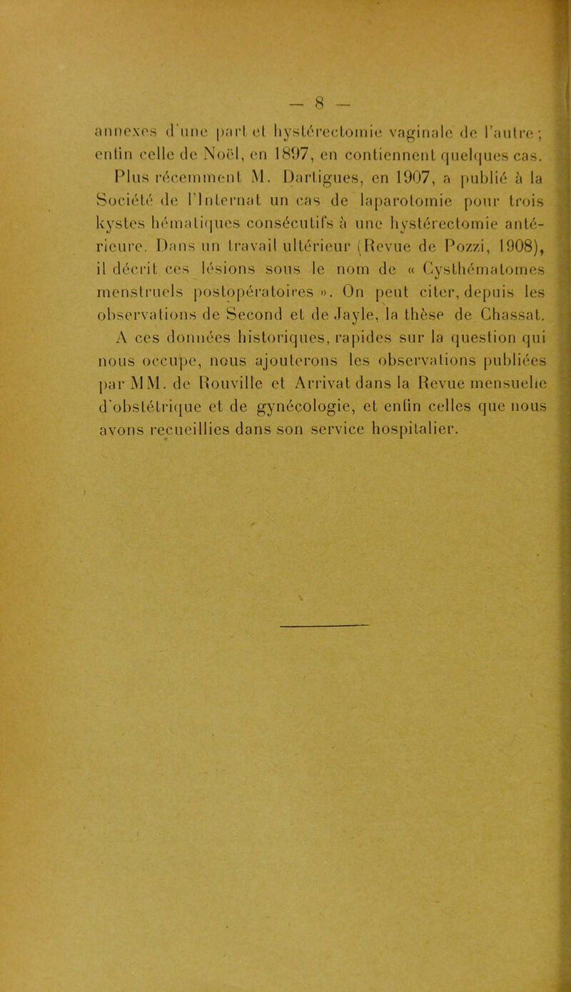 annexes d’une part et hystérectomie vaginale de l’autre; entin celle de Noël, en 1897, en contiennent quelques cas. Plus récemment M. Dartigues, en 1907, a publié à la Société de l'Internat un cas de laparotomie pour trois kystes hématiques consécutifs à une hystérectomie anté- rieure. Dans un travail ultérieur (Revue de Pozzi, 1908), il décrit ces lésions sous le nom de « Cysthématomes menstruels postopératoires». On peut citer, depuis les observations de Second et de Jayle, la thèse de Chassat. A ces données historiques, rapides sur la question qui nous occupe, nous ajouterons les observations publiées par MM. de Rouville et Arrivât dans la Revue mensuelle d'obstétrique et de gynécologie, et entin celles que nous avons recueillies dans son service hospitalier.