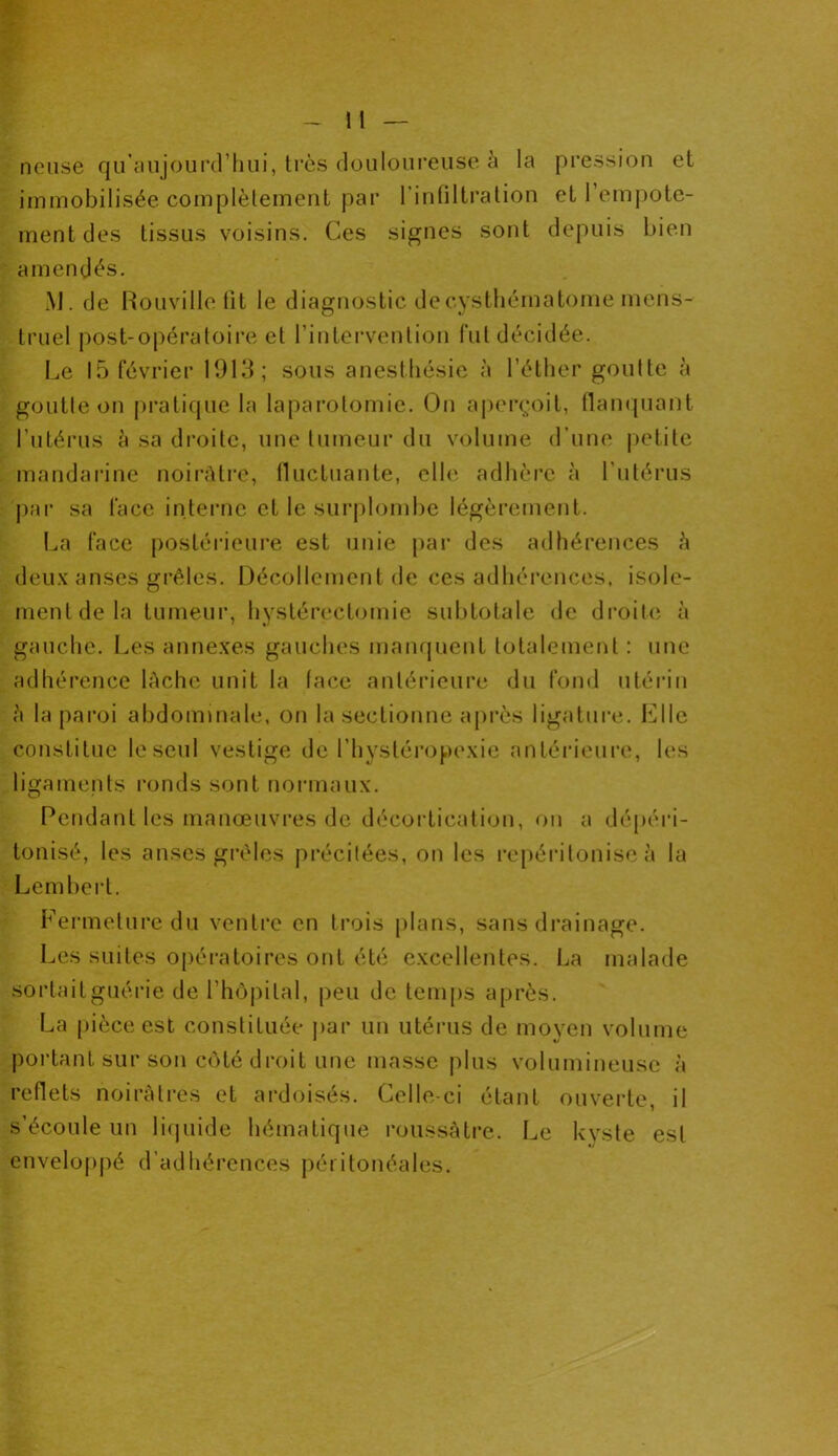 neuse qu’aujourd’hui, très douloureuse à la pression et immobilisée complètement par l’infiltration et l’empote- mentdes tissus voisins. Ces signes sont depuis bien amendés. M. de Rouville fit le diagnostic decysthématome mens- truel post-opératoire et l’intervention fut décidée. Le 15 février 1913; sous anesthésie à l’éther goutte à goutte on pratique la laparotomie. On aperçoit, flanquant l’utérus à sa droite, une tumeur du volume d’une petite mandarine noirâtre, fluctuante, elle adhère à l’utérus par sa face interne et le surplombe légèrement. La face postérieure est unie par des adhérences h deux anses grêles. Décollement de ces adhérences, isole- ment de la tumeur, hystérectomie subtotale de droite à gauche. Les annexes gauches manquent totalement : une adhérence lâche unit la lace antérieure du fond utérin h la paroi abdominale, on la sectionne après ligature. Elle constitue le seul vestige de l’hystéropexie antérieure, les ligaments ronds sont normaux. Pendant les manœuvres de décortication, on a dépéri- tonisé, les anses grêles précitées, on les repéritonise à la Lembert. Fermeture du ventre en trois plans, sans drainage. Les suites opératoires ont été excellentes. La malade sortaitguérie de l’hôpital, peu de temps après. La pièce est constituée par un utérus de moyen volume portant sur son côté droit une masse plus volumineuse à reflets noirâtres et ardoisés. Celle-ci étant ouverte, il s’écoule un liquide hématique roussàtre. Le kyste est enveloppé d’adhérences péritonéales.