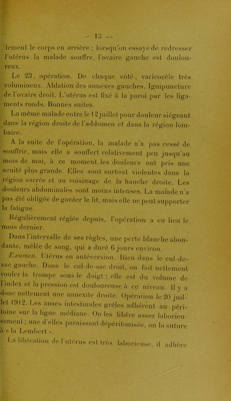 lement le corps en arrière; lorsqu’on essaye de redresser l’utérus la malade souffre, l’ovaire gauche est doulou- reux. Le 23, opération. De chaque côté, varicocèle très volumineux. Ablation des annexes gauches. Ignipuncture de 1 ovaire droit. L’utérus est fixé à la paroi par les liga- ments ronds. Bonnes suites. La même malade entre le 12 juillet pour douleur siégeant dans la région droite de l’addomen et dans la région lom- baire. A la suite de l’opération, la malade n’a pas cessé de. Souffrir, mais elle a souflert relativement peu jusqu’au mois de mai, à ce moment, les douleurs ont pris une acuité plus grande, hiles sont surtout violentes dans la région sacrée et au voisinage de la hanche droite. Les douleurs abdominales sont moins intenses. La malade n’a pas été obligée de garder le ht, mais elle ne peut supporter la fatigue. Régulièrement réglée depuis, l’opération a eu lieu le mois dernier. Dans l’intervalle de ses règles, une perte blanche abon- dante, mêlée de sang, qui a duré G jours environ. Examen. Utérus en antéversion. Rien dans le cul-de- sac gauche. Dans le cul-de-sac droit, on fait nettement rouler la trompe sous le doigt ; elle est du volume de 1 index et la pression est douloureuse à ce niveau. H y a donc nettement une annexite droite. Opération le 20 juil- let 1912. Les anses intestinales grêles adhérent au péri- toine sur la ligne médiane. On les libère assez laborieu- sement; une d elles paraissantdépéritonisée, on la suture à « la Lembert ». I.a libération de i'uti-rus est très laborieuse, il adhère