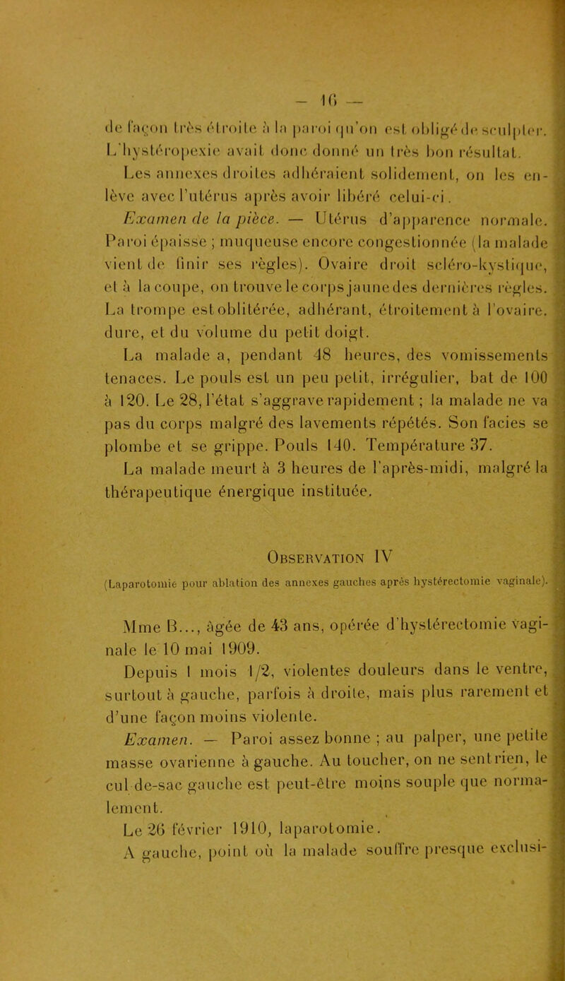 (le façon Ires étroite à la paroi qu’on est obligé de sculpte L'hystéropexie avait donc donné un très bon résultat. I*. Les annexes droites adhéraient solidement, on les en- ; lève avec l’utérus après avoir libéré celui-ci. Examen de la pièce. — Utérus d’apparence normale. Paroi épaisse ; muqueuse encore congestionnée (la malade vient de finir ses règles). Ovaire droit scléro-kystique, j et à la coupe, on trouve le corps jaunedes dernières règles. La trompe est oblitérée, adhérant, étroitement à l’ovaire, dure, et du volume du petit doigt. La malade a, pendant 48 heures, des vomissements tenaces. Le pouls est un peu petit, irrégulier, bat de ICO à 120. Le 28, l’état s’aggrave rapidement ; la malade ne va ! pas du corps malgré des lavements répétés. Son faciès se plombe et se grippe. Pouls 140. Température 37. La malade meurt à 3 heures de l’après-midi, malgré la thérapeutique énergique instituée. Observation IV (Laparotomie pour ablation des annexes gauches après hystérectomie vaginale). Mme B..., âgée de 43 ans, opérée d’hystérectomie vagi- nale le 10 mai 1909. Depuis I mois 1/2, violentes douleurs dans le ventre, surtout à gauche, parfois à droite, mais plus rarement et d’une façon moins violente. Examen. — Paroi assez bonne ; au palper, une petite < masse ovarienne à gauche. Au toucher, on ne sent rien, le cul de-sac gauche est peut-être moins souple que norma- lement. Le 26 février 1910, laparotomie. A gauche, point où la malade souffre presque exclusi-