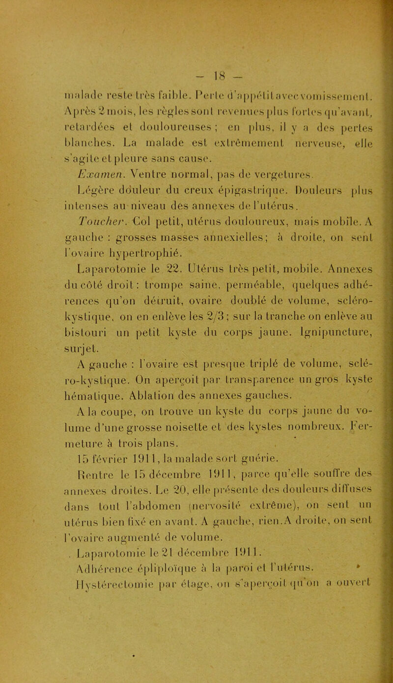 malade reste très faible. Perle d’appétitavecvomisseinenl. Après 2 mois, les règles son l revenues plus fortes qu’avant, retardées et douloureuses ; en plus, il y a des pertes blanches. La malade est extrêmement nerveuse, elle s’agite et pleure sans cause. Examen. Ventre normal, pas de vergetures. Légère douleur du creux épigastrique. Douleurs plus intenses au niveau dés annexes de l’utérus. Toucher. Col petit, utérus douloureux, mais mobile. A gauche : grosses masses annexielles; à droite, on sent l’ovaire hypertrophié. Laparotomie le 22. Utérus très petit, mobile. Annexes du côté droit : trompe saine, perméable, quelques adhé- rences qu’on détruit, ovaire doublé de volume, scléro- kystique, on en enlève les 2/3 ; sur la tranche on enlève au bistouri un petit kyste du corps jaune, lgnipuncture, surjet. A gauche : l’ovaire est presque triplé de volume, sclé- ro-kystique. On aperçoit par transparence un gros kyste hématique. Ablation des annexes gauches. A la coupe, on trouve un kyste du corps jaune du vo- lume d’une grosse noisette et des kystes nombreux, ber- meture à trois plans. 15 février 1911, la malade sort guérie. Rentre le 15 décembre 1911, parce qu’elle soutire des annexes droites. Le 20, elle présente des douleurs diffuses dans tout l’abdomen (nervosité extrême)., on sent un utérus bien lixé en avant. A gauche, rien.A droite, on sent l’ovaire augmenté de volume. . Laparotomie le 21 décembre 1911. Adhérence épliploïque à la paroi et l’utérus. Hystérectomie par étage, on s’aperçoit qu on a ouvert
