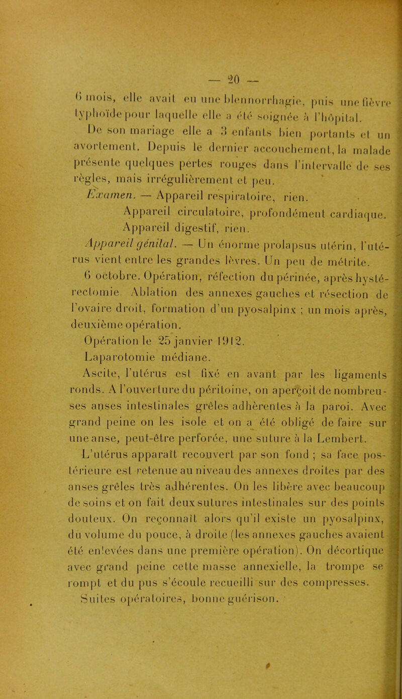 ' 1 — 20 — (> mois, elle avait eu une blennorrhagie, puis une fièvre typhoïde'pour laquelle elle a été soignée à l’Iiôpital. De son mariage elle a 3 enfants bien portants et un avortement. Depuis le dernier accouchement, la malade présente quelques pertes rouges dans l'intervalle de ses règles, mais irrégulièrement et peu. Examen. — Appareil respiratoire, rien. Appareil circulatoire, profondément cardiaque. Appareil digestif, rien. 'eil génital. — Un énorme pro rus vient entre les grandes lèvres. Un G octobre. Opération, réfection du périnée, après hysté- rectomie. Ablation des annexes gauches et résection de ’ l’ovaire droit, formation d’un pyosalpinx ; un mois après, deuxième opération. Opération le 25 janvier 1912. Laparotomie médiane. Ascite, l’utérus est fixé en avant par les ligaments ronds. A l’ouverture du péritoine, on aperçoit de nombreu- ses anses intestinales grêles adhérentes à la paroi. Avec : grand peine on les isole et on a été obligé de faire sur uneanse, peut-être perforée, une suture à la Lembert. L’utérus apparaît recouvert par son fond ; sa face pos- j léricure est retenue au niveau des annexes droites par des | anses grêles très adhérentes. On les libère avec beaucoup desoins et on fait deuxsutures intestinales sur des points douteux. On reçonnaît alors qu’il existe un pyosalpinx, ; du volume du pouce, à droite (les annexes gauches avaient été enlevées dans une première opération). On décortique 1 avec grand peine cette masse annexielle, la trompe se î rompt et du pus s’écoule recueilli sur des compresses. Suites opératoires, bonne guérison. lapsus utérin, buté- peu de mélrite. #