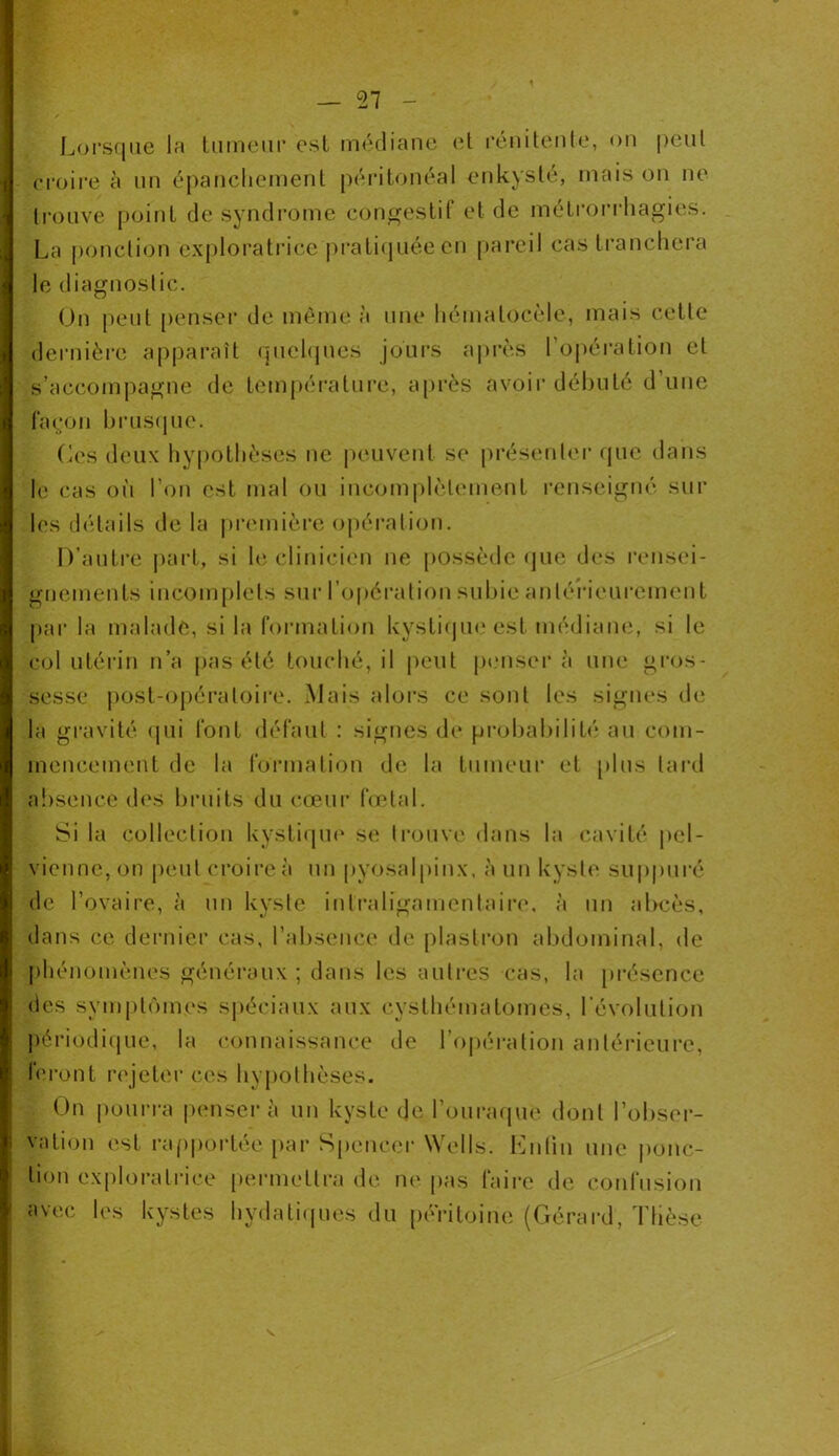 Lorsque la tumeur est médiane et rénitente, on peut croire à un épanchement péritonéal enkysté, mais on ne trouve point de syndrome congestif et de métrorrhagies. La ponction exploratrice pratiquée en pareil cas tranchera le diagnostic. On peut penser de môme à une hémalocèle, mais cette dernière apparaît quelques jours après l'opération et s’accompagne de température, après avoir débuté d’une façon brusque. Ces deux hypothèses ne peuvent se présenter que dans le cas où l’on est mal ou incomplètement renseigné sur les détails de la première opération. D’autre part, si le clinicien ne possède «pie des rensei- gnements incomplets sur l’opération subie antérieurement parla malade, si la formation kystique est médiane, si le col utérin n’a pas été touché, il peut pensera une gros- sesse post-opératoire. Mais alors ce sont les signes de la gravité qui font défaut : signes de probabilité au com- mencement de la formation de la tumeur et plus lard absence des bruits du cœur fœtal. Si la collection kystique se trouve dans la cavité pel- vienne, on peut croire à un pyosalpinx, à un kyste suppuré de l’ovaire, à un kyste intralignmenlaire, à un abcès, dans ce dernier cas, l’absence de plastron abdominal, de phénomènes généraux ; dans les autres cas, la présence des symptômes spéciaux aux cysthématomes, l’évolution périodique, la connaissance de l’opération antérieure, feront rejeter ces hypothèses. On pourra penser à un kyste de l’ouraque dont l'obser- vation est rapportée par Spencer Wells. Enfin une ponc- tion exploratrice permettra de ne pas taire de confusion avec les kystes hydatiques du péritoine (Gérard, Thèse N»