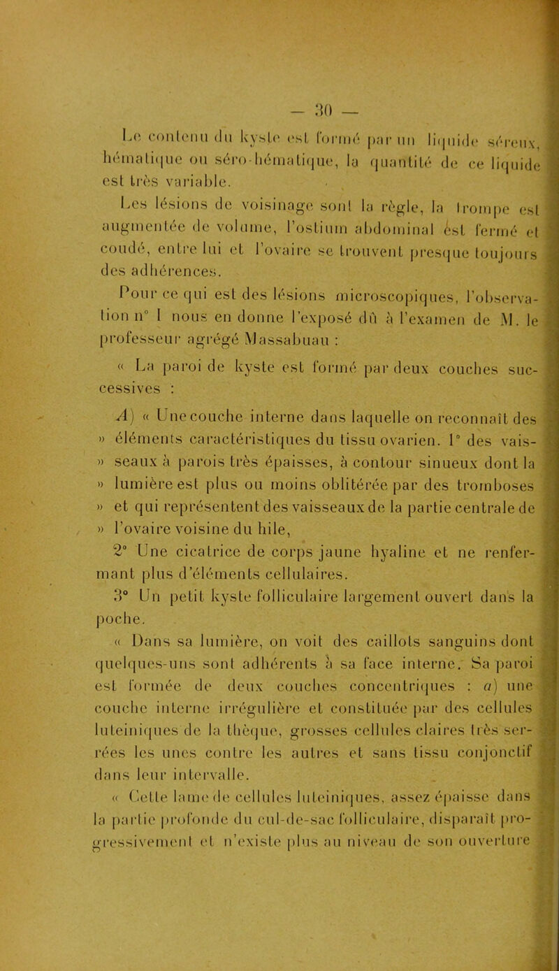 1^(‘. contenu du U y s .le est formé { >m r un liquide séreux liémaLi<|ue ou séro-hématique, la quantité de ce liquide ! est très variable. % Les lésions de voisinage sont la règle, la trompe est augmentée de volume, l’ostium abdominal <Lst fermé et coudé, entre lui et l’ovaire se trouvent presque toujours des adhérences. Pour ce qui est des lésions microscopiques, l’observa- tion n I nous en donne l’exposé du à l’examen de M. le i professeur agrégé Massabuau : « La paroi de kyste est formé par deux couches suc- cessives : A) (( Unecouche interne dans laquelle on reconnaît des » éléments caractéristiques du tissu ovarien. 1° des vais- » seaux à parois très épaisses, à contour sinueux dont la » lumière est plus ou moins oblitérée par des tromboses » et qui représentent des vaisseaux de la partie centrale de » l’ovaire voisine du hile, 2° Une cicatrice de corps jaune hyaline et ne renfer- mant plus d’éléments cellulaires. 3° Un petit kyste folliculaire largement ouvert dans la poche. « Dans sa lumière, on voit des caillots sanguins dont quelques-uns sont adhérents à sa face interne. Sa paroi est formée de deux couches concentriques : a) une couche interne irrégulière et constituée par des cellules luteiniques de la thèque, grosses cellules claires très ser- rées les unes contre les autres et sans tissu conjonctif dans leur intervalle. « Cette lame de cellules luteiniques, assez épaisse dans la partie profonde du cul-de-sac folliculaire, disparaît pro- gressivement et n’existe plus au niveau de son ouverture