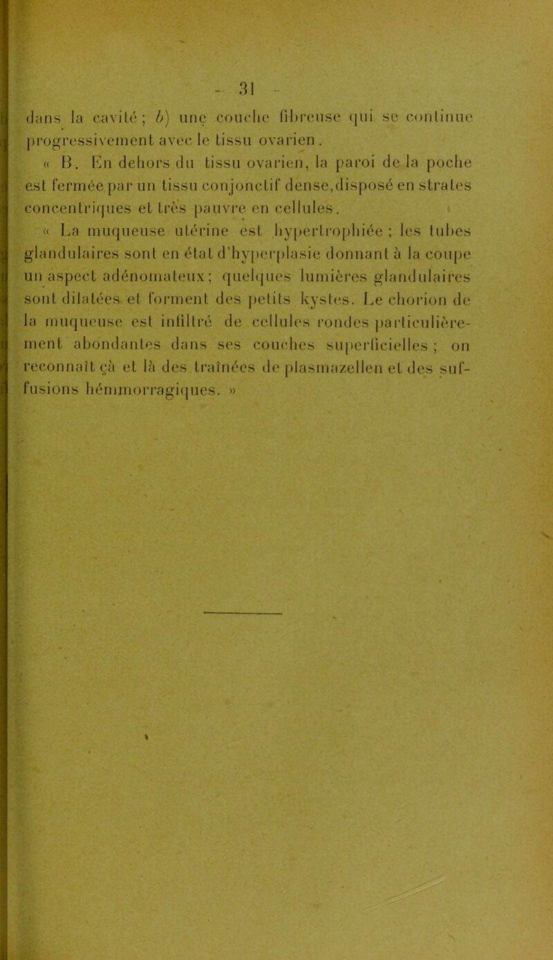 dans la cavité; b) une couche fibreuse qui se continue progressivement avec le tissu ovarien. « B. En dehors du tissu ovarien, la paroi de la poche est fermée,par un tissu conjonctif dense,disposé en strates concentriques et très pauvre en cellules. « La muqueuse utérine est hypertrophiée ; les tubes glandulaires sont en état d'hyperplasie donnant à la coupe un aspect adénomateux ; quelques lumières glandulaires sont dilatées et forment des petits kystes. Le chorion de la muqueuse est infiltré de cellules rondes particulière- ment abondantes dans ses couches superficielles ; on reconnaît çù et là des traînées de plasmazellen et des suf- fusions hémmorragiques. » «