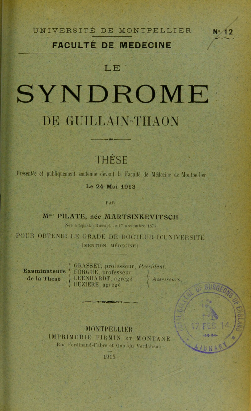 UNIVERSITÉ DE MONTPELLIER N° 12 FACULTÉ DE MEDECINE LE SYNDROME DE G UIL L AIN-T H A 0 N * THÈSE Présentée et publiquement soutenue devant la Faculté de Médecine de Montpellier Le 24 Mai 1913 PAR M’e PILATE, née MARTSINKHVITSCH .Née à Spask (Russie), le 17 novembre 1871 POUR OBTENIR GRADE DE DOCTEUR- D’UNIVERSITÉ (mention medkgine) ( GRASSET, professeur, Président. Examinateurs ) FORGEE, professeur j de la Thèse i LEENHARDT, agrégé ■ Assesseurs. ( EUZIERE, agrégé ) MONTPELLIER IMPRIMERIE FI R MIN KT MONTANE Une Ferdinand-Fabre et Quai du Verdansor. 1913