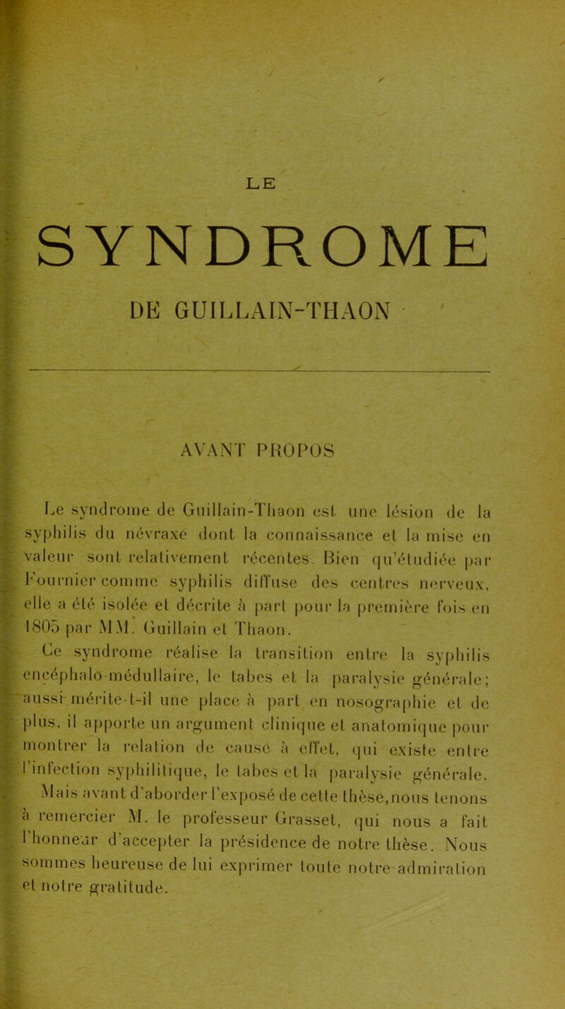 SYNDROME DE GUILLAIN-THAON AVANT PROPOS Le syndrome de Guillain-Thaon est une lésion de la syphilis du névraxé dont la connaissance et la mise en valeur sont relativement récentes. Bien qu’étudiée par Fournier comme syphilis diffuse des centres nerveux, elle a été isolée et décrite à part pour la première fois eu 1805 par MM. Guillain et Thaon. Ce syndrome réalise la transition entre la syphilis encéphalo médullaire, le tabes et la paralysie générale■ aussi-mérite-t-il une place à part en nosogra p h ie et de plus, il apporte un argument clinique et anatomique pour montrer la relation de cause à effet, qui existe entre I infection syphilitique, le tabes et la paralysie générale. Mais avant d’aborder l'exposé de cette thèse,nous tenons à remercier M. le professeur Grasset, qui nous a fait 1 honneur d’accepter la présidence de notre thèse. Nous sommes heureuse de lui exprimer toute notre admiration et notre gratitude.