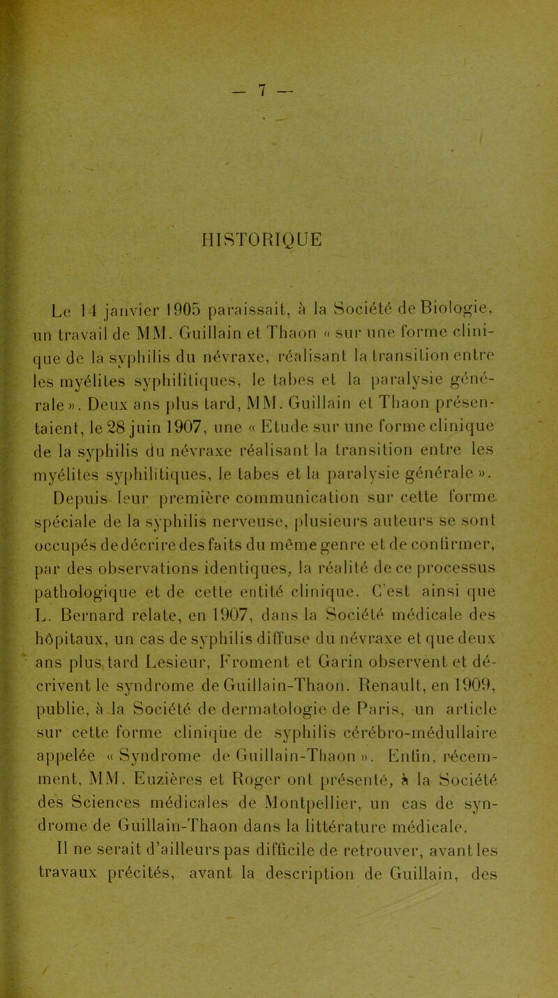 HISTORIQUE Le 14 janvier 1905 paraissait, à la Société de Biologie, un travail de MM. Guiilain et Thaon « sur une forme clini- que de la syphilis du névraxe, réalisant la transition entre les myélites syphilitiques, le tabes et la paralysie géné- rale». Deux ans plus tard, MM. Guiilain et Thaon présen- taient, le 28 juin 1907, une « Etude sur une forme clinique de la syphilis du névraxe réalisant la transition entre les myélites syphilitiques, le tabes et la paralysie générale ». Depuis leur première communication sur cette forme spéciale de la syphilis nerveuse, plusieurs auteurs se sont occupés dedécrire des faits du même genre et de confirmer, par des observations identiques, la réalité de ce processus pathologique et de celte entité clinique. C’est ainsi que L. Bernard relate, en 1907, dans la Société médicale des hôpitaux, un cas de syphilis diffuse du névraxe et que deux ans plus tard Lesieur, Froment et Garin observent et dé- crivent, le syndrome de Guillain-Thaon. Renault, en 1909, publie, à la Société de dermatologie de Paris, un article sur cette forme clinique de syphilis cérébro-médullaire appelée «Syndrome de Guillain-Thaon ». Enlin, récem- ment, MM. Euzièros et Roger ont présenté, à la Société des Sciences médicales de Montpellier, un cas de syn- drome de Guillain-Thaon dans la littérature médicale. Il ne serait d’ailleurs pas difficile de retrouver, avant les travaux précités, avant la description de Guiilain, des