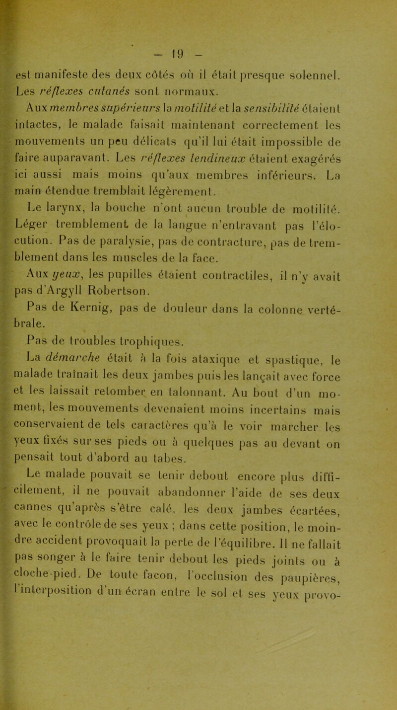 est manifeste des deux côtés où il était presque solennel. Les réflexes calcinés sont normaux. Auxmembres supérieurs la molililéet la sensibilité étaient intactes, le malade faisait maintenant correctement les mouvements un peu délicats qu’il lui était impossible de faire auparavant. Les réflexes lendineux étaient exagérés ici aussi mais moins qu’aux membres inférieurs-. La main étendue tremblait légèrement. Le larynx, la bouche n’ont aucun trouble de motilité. Léger tremblement de la langue n’entravant pas l’élo- cution. Pas de paralysie, pas de contracture, pas de trem- blement dans les muscles de la face. Aux yeux, les pupilles étaient contractiles, il n’y avait pas d’Argyll Robertson. Pas de Kernig, pas de douleur dans la colonne verté- brale. Pas de troubles trophiques. La démarche était à la fois ataxique et spastique, le malade traînait les deux jambes puis les lançait avec force et les laissait retomber en talonnant. Au bout d’un mo- ment, les mouvements devenaient moins incertains mais conservaient de tels caractères qu’à le voir marcher les yeux fixés sur ses pieds ou à quelques pas au devant on pensait tout d’abord au tabes. Le malade pouvait se tenir debout encore plus diffi- cilement, il ne pouvait abandonner l’aide de ses deux cannes qu après s’être calé, les deux jambes écartées, avec le contrôle de ses yeux ; dans cette position, le moin- dre accident provoquait la perte de l’équilibre. Il ne fallait pas songer à le faire tenir debout les pieds joints ou à cloche-pied. De toute façon, l’occlusion des paupières, l’interposition d’un écran entre le sol et ses yeux provo-