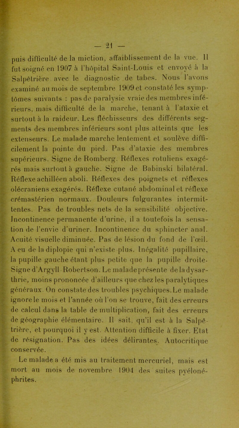 puis difficulté de la miction, affaiblissement de la vue. 11 fut soigné en 1907 à l’hôpital Saint-Louis et envoyé à la Salpêtrière avec le diagnostic de tabes. Nous l’avons examiné au mois de septembre 1909et constaté les symp- tômes suivants : pas de paralysie vraie des membres infé- rieurs, mais difficulté de la marche, tenant à l’ataxie et surtout à la raideur. Les fléchisseurs des différents seg- ments des membres inférieurs sont plus atteints que les extenseurs. Le malade marche lentement et soulève diffi- cilement la pointe du pied. Pas d’ataxie des membres supérieurs. Signe de Romberg. Réflexes rotuliens exagé- rés mais surtout à gauche. Signe de Babinski bilatéral. Réflexe achilléen aboli. Réflexes des poignets et réflexes olécraniens exagérés. Réflexe cutané abdominal et réflexe crémastérien normaux. Douleurs fulgurantes intermit- tentes. Pas de troubles nets de la sensibilité objective. Incontinence permanente d’urine, il a toutefois la sensa- tion de l’envie d’uriner. Incontinence du sphincter anal. Acuité visuelle diminuée. Pas de lésion du fond de l’œil. A eu de la diplopie qui n’existe plus. Inégalité pupillaire, la pupille gauche étant plus petite que la pupille droite- Signe d’Argyll Robertson. Le malade présente delà dysar- thrie, moins prononcée d’ailleurs que chez les paralytiques généraux. On constate des troubles psychiques. Le malade ignore le mois et l’année où l’on se trouve, fait des erreurs de calcul dans la table de multiplication, fait des erreurs de géographie élémentaire. Il sait, qu’il est à la Salpê- trière, et pourquoi il y est. Attention difficile à fixer. Etat de résignation. Pas des idées délirantes. Autocritique conservée. Le malade a été mis au traitement mercuriel, mais est mort au mois de novembre 1904 des suites pyéloné- phrites.