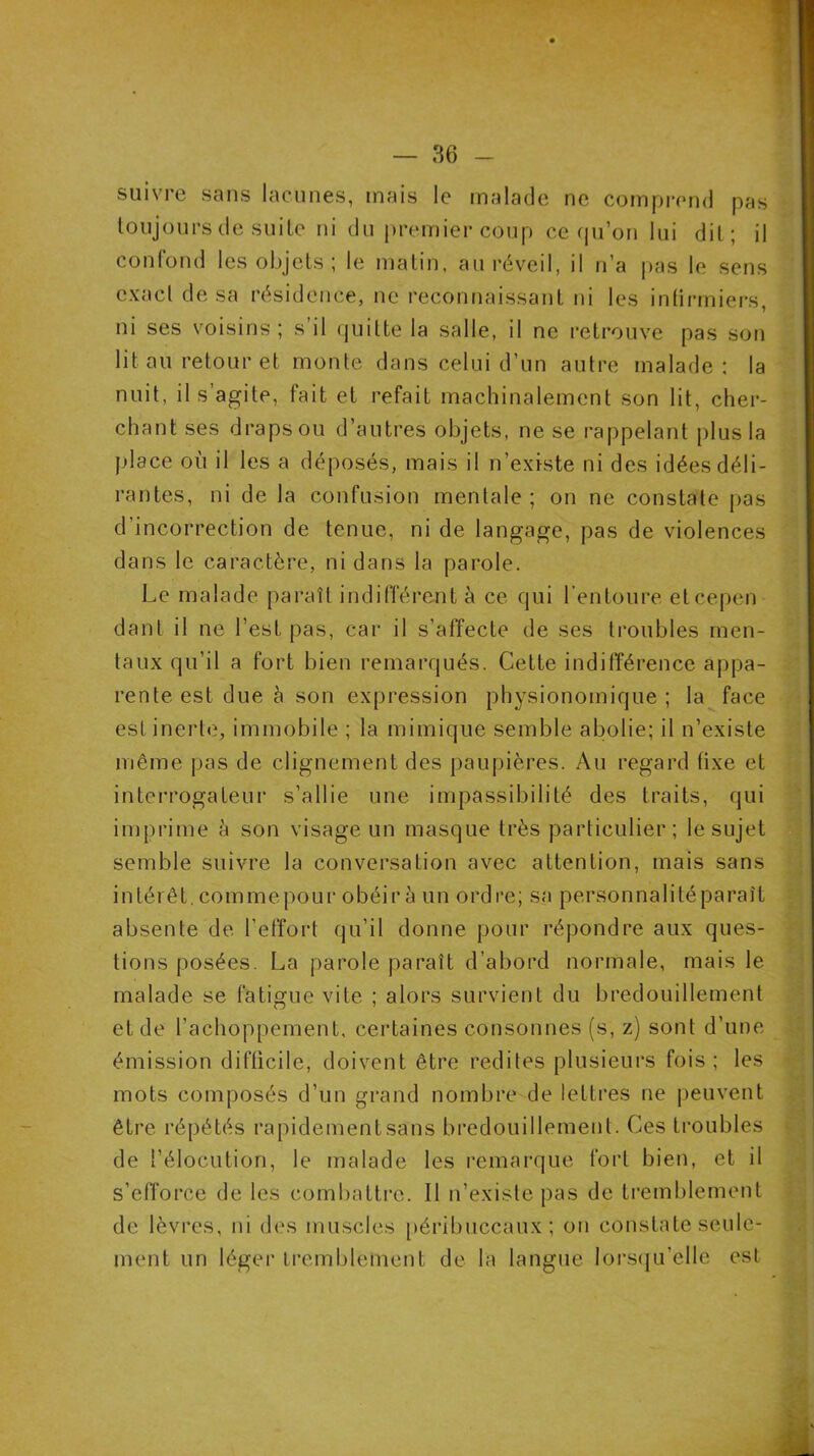 suivre sans lacunes, mais le malade ne comprend pas toujours de suite ni du premier coup ce qu’on lui dit; il confond les objets ; le matin, au réveil, il n’a pas le sens exact de sa résidence, ne reconnaissant ni les infirmiers, ni ses voisins ; s il quitte la salle, il ne retrouve pas son lit au retour et monte dans celui d’un autre malade: la nuit, il s’agite, fait et refait machinalement son lit, cher- chant ses drapsou d’autres objets, ne se rappelant plus la place où il les a déposés, mais il n’existe ni des idées déli- rantes, ni de la confusion mentale; on ne constate pas d’incorrection de tenue, ni de langage, pas de violences dans le caractère, ni dans la parole. Le malade paraît indifférent à ce qui l’entoure eteepen dant il ne l’est pas, car il s’affecte de ses troubles men- taux qu’il a fort bien remarqués. Cette indifférence appa- rente est due à son expression physionomique ; la face est inerte, immobile ; la mimique semble abolie; il n’existe même pas de clignement des paupières. Au regard fixe et interrogateur s’allie une impassibilité des traits, qui imprime à son visage un masque très particulier; le sujet semble suivre la conversation avec attention, mais sans intérêt, commepour obéir à un ordre; sa personnalitéparaît absente de l’effort qu’il donne pour répondre aux ques- tions posées. La parole paraît d’abord normale, mais le malade se fatigue vite ; alors survient du bredouillement et de l’achoppement, certaines consonnes (s, z) sont d’une émission difficile, doivent être redites plusieurs fois ; les mots composés d’un grand nombre de lettres ne peuvent être répétés rapidement sans bredouillement. Ces troubles de l’élocution, le malade les remarque fort bien, et il s’efforce de les combattre. Il n’existe pas de tremblement de lèvres, ni des muscles péribuccaux ; on constate seule- ment un léger tremblement de la langue lorsqu’elle est