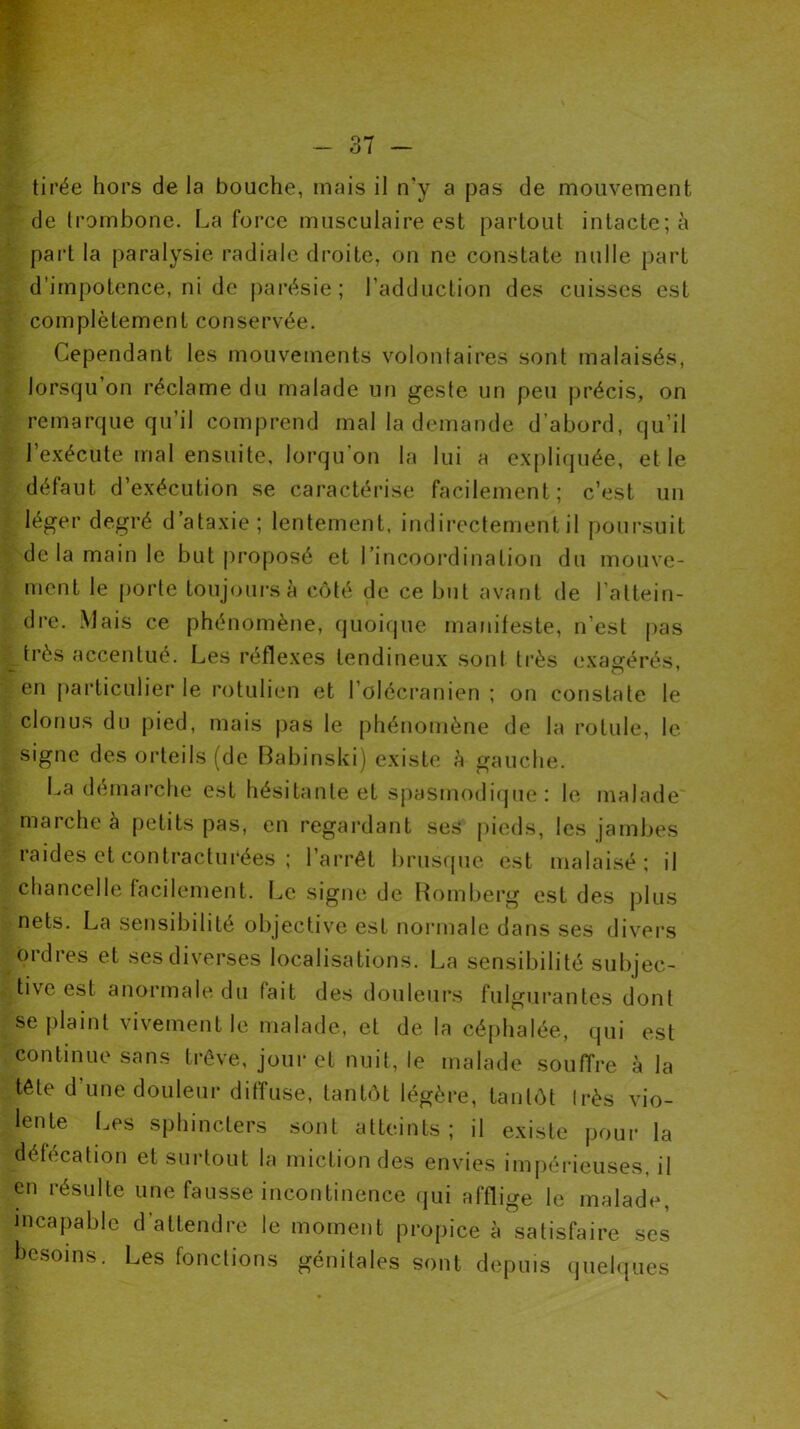 tirée hors de la bouche, mais il n’y a pas de mouvement de trombone. La force musculaire est partout intacte; à part la paralysie radiale droite, on ne constate nulle part d’impotence, ni de parésie; l’adduction des cuisses est complètement conservée. Cependant les mouvements volontaires sont malaisés, lorsqu’on réclame du malade un geste un peu précis, on remarque qu’il comprend mal la demande d’abord, qu’il l’exécute mal ensuite, lorqu’on la lui a expliquée, et le défaut d’exécution se caractérise facilement; c’est un léger degré d’ataxie; lentement, indirectement il poursuit delà main le but proposé et l’incoordination du mouve- ment le porte toujours à côté de ce but avant de l’attein- dre. Mais ce phénomène, quoique manifeste, n’est pas très accentué. Les réflexes tendineux sont très exagérés, en particulier le rotulien et l’olécranien ; on constate le clonus du pied, mais pas le phénomène de la rotule, le signe des orteils (de Babinski) existe à gauche. La démarche est hésitante et spasmodique: le malade marche à petits pas, en regardant ses pieds, les jambes raides et contracturées ; l’arrêt brusque est malaisé; il chancelle facilement. Le signe de Romberg est des plus nets. La sensibilité objective est normale dans ses divers ordres et ses diverses localisations. La sensibilité subjec- tive est anormale du lait des douleurs fulgurantes dont se plaint vivement le malade, et de la céphalée, qui est continue sans trêve, jour et nuit, le malade souffre à la tête d’une douleur diffuse, tantôt légère, tantôt Irès vio- lente Les sphincters sont atteints; il existe pour la défécation et surtout la miction des envies impérieuses, il en résulte une fausse incontinence qui afflige le malade, incapable d’attendre le moment propice à satisfaire ses besoins. Les fonctions génitales sont depuis quelques