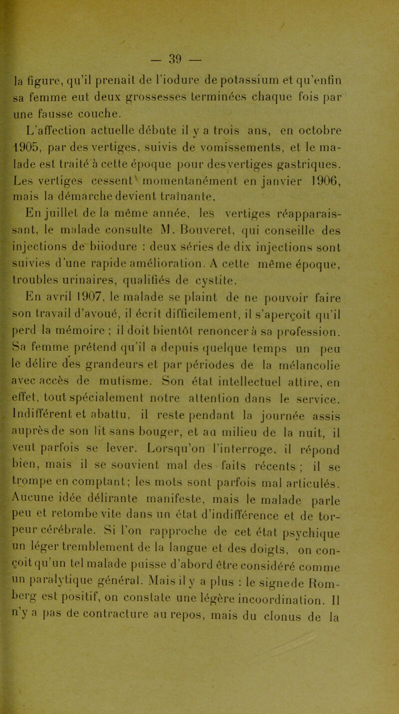 ]a figure, qu’il prenait de l’iodure de potassium et qu’enfin sa femme eut deux grossesses terminées chaque fois par une fausse couche. L’affection actuelle débute il y a trois ans, en octobre 1905, par des vertiges, suivis de vomissements, et le ma- lade est traité à cette époque pour desvertiges gastriques. Les vertiges cessent momentanément en janvier 1906, mais la démarche devient traînante. En juillet de la même année, les vertiges réapparais- sant, le malade consulte M. Bouveret, qui conseille des injections de biiodure : deux séries de dix injections sont suivies d’une rapide amélioration. A cette même époque, troubles urinaires, qualifiés de cysLite. En avril 1907, le malade se plaint de ne pouvoir faire son travail d’avoué, il écrit difficilement, il s’aperçoit qu’il perd la mémoire ; il doit bientôt renoncera sa profession. Sa femme prétend qu’il a depuis quelque temps un peu le délire des grandeurs et par périodes de la mélancolie avec accès de mutisme. Son état intellectuel attire, en effet, tout spécialement notre attention dans le service. Indifférent et abattu, il reste pendant la journée assis auprès de son lit sans bouger, et au milieu de la nuit, il veut parfois se lever. Lorsqu’on l’interroge, il répond bien, mais il se souvient mal des faits récents; il se trompe en comptant; les mots sont parfois mal articulés. Aucune idée délirante manifeste, mais le malade parle peu et retombe vite dans un état d’indifférence et de tor- peur cérébrale. Si l’on rapproche de cet état psychique un léger tremblement de la langue et des doigts, on con- çoitqu’un tel malade puisse d’abord être considéré comme un paralytique général. Mais il y a plus : le signede Rom- berg est positif, on constate une légère incoordination. 11 n’y a pas de contracture au repos, mais du clonus de la