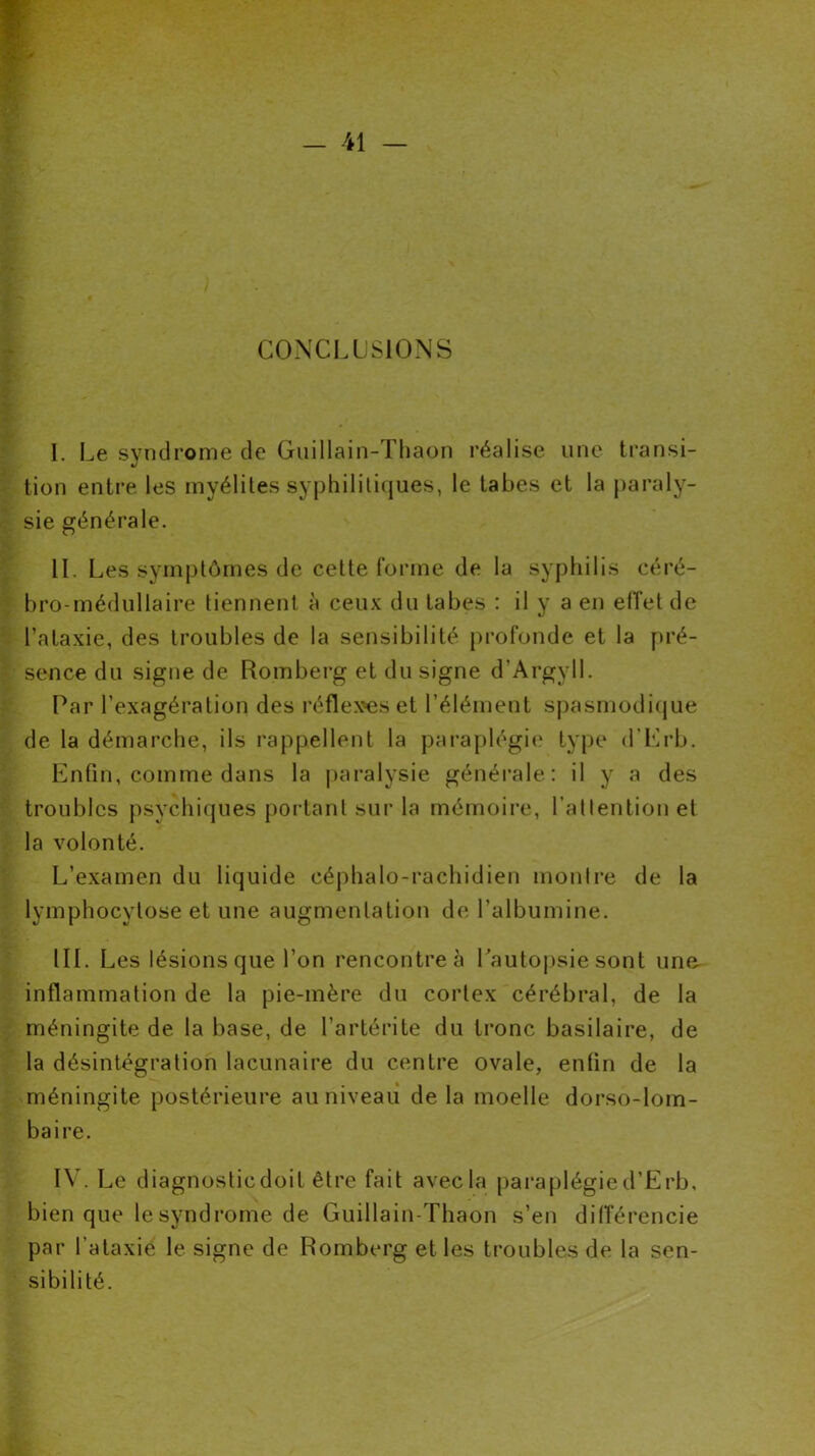 CONCLUSIONS I. Le syndrome de Guillain-Thaon réalise une transi- tion entre les myélites syphilitiques, le tabes et la paraly- sie générale. IL Les symptômes de cette forme de la syphilis céré- bro-médullaire tiennent à ceux du tabes : il y a en effet de l’ataxie, des troubles de la sensibilité profonde et la pré- sence du signe de Romberg et du signe d'Argyll. Par l’exagération des réflexes et l’élément spasmodique de la démarche, ils rappellent la paraplégie type d’Erb. Enfin, comme dans la paralysie générale: il y a des troubles psychiques portant sur la mémoire, l’attention et la volonté. L’examen du liquide céphalo-rachidien montre de la lymphocytose et une augmentation de l’albumine. III. Les lésions que l’on rencontre à l’autopsie sont une- inflammation de la pie-mère du cortex cérébral, de la méningite de la base, de l’artérite du tronc basilaire, de la désintégration lacunaire du centre ovale, enfin de la méningite postérieure au niveau de la moelle dorso-lom- baire. IV. Le diagnosticdoit être fait avec la paraplégied’Erb, bien que le syndrome de Guillain-Thaon s’en différencie par l ataxie le signe de Romberg et les troubles de la sen- sibilité.