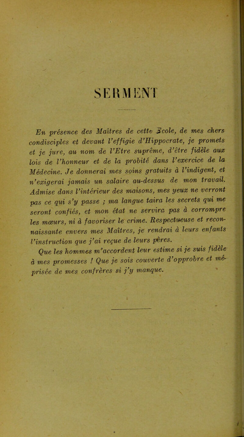 SERMENT En présence des Maîtres de cette Alcole, de mes chers condisciples et devant l’effigie d’Hippocrate, je promets et je jure, au nom de l’Etre suprême, d’être fidèle aux lois de l’honneur et de la probité dans l’exercice de la Médecine. Je donnerai mes soins gratuits à l’indigent, et n’exigerai jamais un salaire au-dessus de mon travail. Admise dans l’intérieur des maisons, mes yeux ne verront pas ce qui s’y passe ; ma langue taira les secrets qui me seront confiés, et mon état ne servira pas à corrompre les mœurs, ni à favoriser le crime. Respectueuse et recon- naissante envers mes Maîtres, je rendrai à leurs enfants l’instruction que j’ai reçue de leurs pères. Que les hommes m’accordent leur estime si je suis fidèle à mes promesses ! Que je sois couverte d’opprobre et mér prisée de mes confrères si j’y manque.