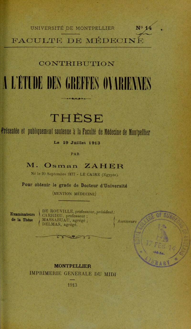 FACULTE DE MÉDECINE CONTRIBUTION frdsentée et publiquement soutenue a la Faculté de Médecine de Montpellier Le 19 Juillet 1913 PAR M. Osman Z AH ER Né le 20 Septembre 1877 - LE CAIRE (Egypte) Pour obtenir le grade de Docteur d’Université (mention médecine) -, . , ( DE RO U VILLE, professeur, président; Examinateurs t GARRIEU, professeur ; de la Thèse i MASSA BU AU, agrégé ; f Assesseurs ( DELMAS, agrégé. ) MONTPELLIER IMPRIMERIE GENERALE DU MIDI