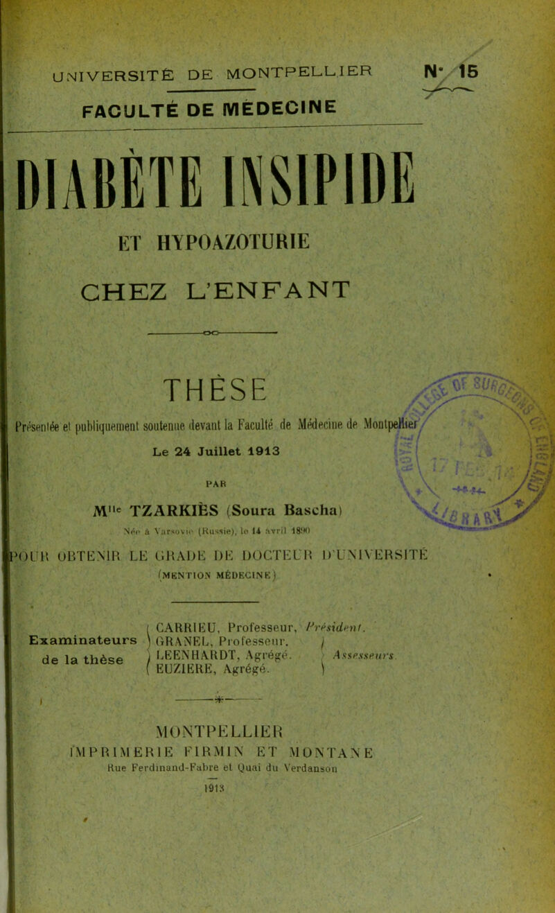 UNIVERSITÉ DE MONTPELLIER FACULTÉ DE MÉDECINE ET HVP0A7.0TURIE CHEZ L’ENFANT OC* THÈSE Présentée et publiquement soutenue devant la Faculté de Médecine de Montpellier Le 24 Juillet 1913 PAR M»c TZARKIËS (Soura Bascha) Néo à Varsovie (Russie), le 14 avril 18!M) >OlJR OBTENIR LE GRADE DE DOCTEUR (mention médecine) D’UNIVERSITÉ Examinateurs de la thèse ( CARRIEU, Professeur, ] GRANEL, Professeur, y LEENHARDT, Agrégé. ( EUZ1ERE, Agrégé. Président. I i MONTPELLIER IMPRIMERIE F1R M IN ET MONTANE Rue Ferdinand-Fabre et Quai du Verdanson