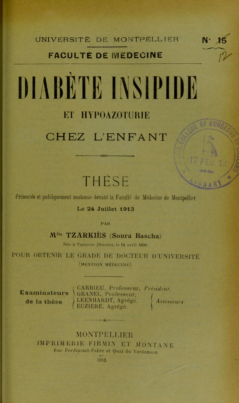 FACULTÉ DE MEDECINE fy \ Présentée et publiquement soutenue devant la Faculté de Médecine de Montpellier Le 24 Juillet 1913 PAR Al,le TZARKIHS (Soura Bascha) Néo à Varsovie (Russie), le li avril 1890 POUR OBTENIR LE GRADE I)E DOCTEUR D’UNIVERSITÉ (MENTION MÉDECINE) ( CARRIEU, Professeur, Président Examinateurs \ GRANEL, Professeur. j de la thèse ) LEENHARDT, Agrégé. > Assesseurs ( EUZIERE, Agrégé. ) ïfc MONTPELLIER IMPRIMERIE FIRMIN ET MONTANE 1913 nun