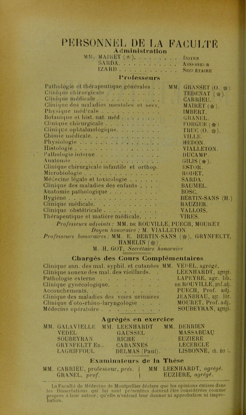 PERSONNEL DE LA FACULTE Administration MM. MAI II ET ( * ) UoYKN SA DD A Asshssei h IZAHH Seci é'i'AIRE Professeurs Pathologie et thérapeutique générales . . MM. GRASSET (O. ) Clinique chirurgicale TEDKNAT (#). CIini<ine médicale GARRIËU. Clinique des maladies mentales et nerv. MAIItET (). Physique méd:cale IMBERT. Botanique el hist. nat. méd CHANEL. CIini(jue chirurgicale FOUGUE ( ) Clinique ophtalmologique TRUC (O. fy). Chimie médicale VILLE. Physiologie HERON. Histologie VIALLETON. Pathologie interne DUCAMP. Anatomie ÜILIS(ft). Clinique chirurgicale infantile et orthop. ESTOH. Microbiologie RORET. Médecine légale et toxicologie SAHDA. Clinique des maladies des enfants .... BAUMEL. Anatomie pathologique BOSC. Hygiène , BERTIN-SANS (H.) Clinique médicale. RAUZIER. Clinique obstétricale VALLOIS. Thérapeutique el matière médicale. . . . VIRES. Professeurs adjoints: MM. de ROUVILLE, PUECH, MOURET Doyen honoraire : M. VIALLETON Professeurs honoraires : MM. E. BERTIN-SANS ($$), GRŸNFELTT, HAMELIN (#) M. H. GOT, Secrétaire honoraire Chargés des Cours Complémentaires Clinique ann. des mal. syphil. et cutanées MM. VEDEL, agrégé. Clinique annexe des mal. des vieillards. . LEENHARD T, agrégé. Pathologie externe LA PEYRE, agr. lib. Clinique gynécologique de ROUVILLE, prcf.adj. Accouchements PUECH, Prof. adj. Clinique des maladies des voies urinaires JEANBRAU, agr. libr. Clinique d’oto-rhino-laryngologie . . . MOURET, Prof. adj. Médecine opératoire SOUBEYRAN, agrégé. Agrégés en exercice MM. GALAVIELLK MM. LEENHARDT VEDEL SOUBEYRAN GRŸNFELTT Ed. LAGRTFFOUL GAUSS EL RICHE CABVNNES DELMAS (Paul). MM. DERRIEN MASSABUAU EUZIERE LECERCLE LISBONNE, ch. des I Examinateurs de la Thèse MM. CARRIEU, professeur, prés. | MM LEENHARDT, agrégé. GRANEL, prof. | EUZIERE, agrégé. La Faculté de Médecine de Montpellier déclare que les opinions émises dans les Dissertations qui lui sont présentées doivent être considérées comme propres à leur auteur; qu’elle n’entend leur donner ni approbation ni impro- bation.