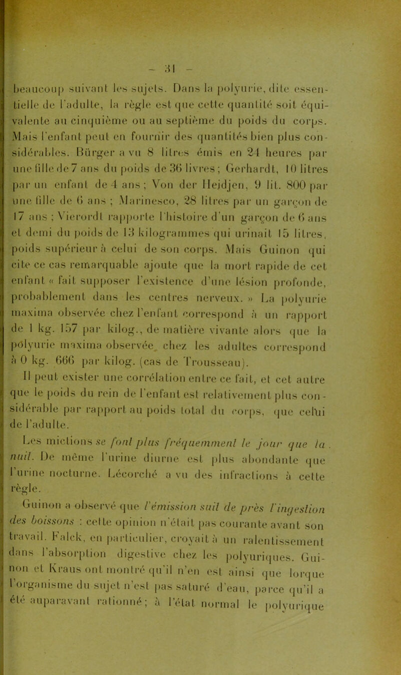 1 beaucoup suivant les sujets. Dans la polyurie, dite essen- tielle de l’adulte, la règle est que cette quantité soit équi- valente au cinquième ou au septième du poids du corps. Mais l’enfant peut en fournir des quantités bien plus con- sidérables. Biirger a vu 8 litres émis en 24 heures par une fille de 7 ans du poids de 36 livres; Gerhard t, 10 litres une fille de 6 ans ; Marinesco, 28 litres par un garçon de 17 ans ; Vierordl rapporte l’histoire d’un garçon de 6 ans et demi du poids de 13 kilogrammes qui urinait 15 litres, poids supérieur à celui de son corps. Mais Guinon qui cite ce cas remarquable ajoute que la mort rapide de cet I enfant « fait supposer l’existence d’une lésion profonde, probablement dans les centres nerveux. » La polyurie ma xi ma observée chez l’enfant correspond à un rapport de 1 kg. 157 par kilog., de matière vivante alors que la polyurie ma xi ma observée chez les adultes correspond à 0 kg. 66G par kilog. (cas de Trousseau). Il peut exister une corrélation entre ce fait, et cet autre ! que le poids du rein de 1 enfant est relativement plus cou- I sidéiable par rapport au poids total du corps, que cel\n | de l’adulte. Les mictions se foui plus fréquemment le joui' que la. | nuil. De même l’urine diurne est plus abondante que I urine nocturne. Lécorché a vu des infractions à celte | règle. Guinon a observé que l'émission suil de près iinqeslion des boissons : celte opinion n'était pas courante avant son j travail. Falck, en particulier, croyait à un ralentissement j dans l’absorption digestive chez les polyuriques. Gui- ! non et Kraus ont montré qu’il n’en est ainsi «pie lorque | 1 organisme du sujet n’est pas saturé d’eau, parce qu’il a I été auparavant rationné; à l’état normal le polyurique