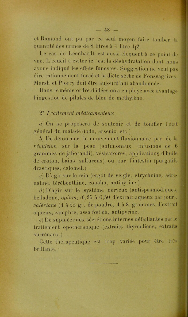 et Ramond ont pu par ce seul moyen faire tomber la quantité des urines de 8 litres à 1 litre I [2. Le cas de Leenhardt est aussi éloquent à ce point de vue. L’écueil à éviter ici est la déshydratation dont nous avons indiqué les effets funestes. Suggestion ne veut pas dire rationnement forcé et la diète sèche de Fonssagrives, Marsh et Piorry doit être aujourd’hui abandonnée. Dans le même ordre d’idées on a employé avec avantage l'ingestion de pilules de bleu de méthylène. 2° Traitement médicamenteux. a) On se proposera de soutenir et de tonifier l’état général du malade (iode, arsenic, etc ) b) De détourner le mouvement fluxionnaire par de la révulsion sur la peau (antimonaux, infusions de 6 grammes de jaborandi), vésicatoires, applications d’huile de croton, bains sulfureux) ou sur l’intestin (purgatifs drastiques, calomel.) c) D’agir sur le rein (ergot de seigle, strychnine, adré- naline, térébenthine, copahu, antipyrine.) d) D’agir sur le système nerveux (antispasmodiques, belladone, opium, (0,25 à 0,50 d’extrait aqueux par jour), valériane (4 à 25 gr. de poudre, 4 5 8 grammes d’extrait aqueux, camphre, assa fœtida, antipyrine. e) De suppléer aux sécrétions internes défaillantes parle traitement opothérapique (extraits thyroïdiens, extraits surrénaux.) Cette thérapeutique est trop variée pour être très brillante.