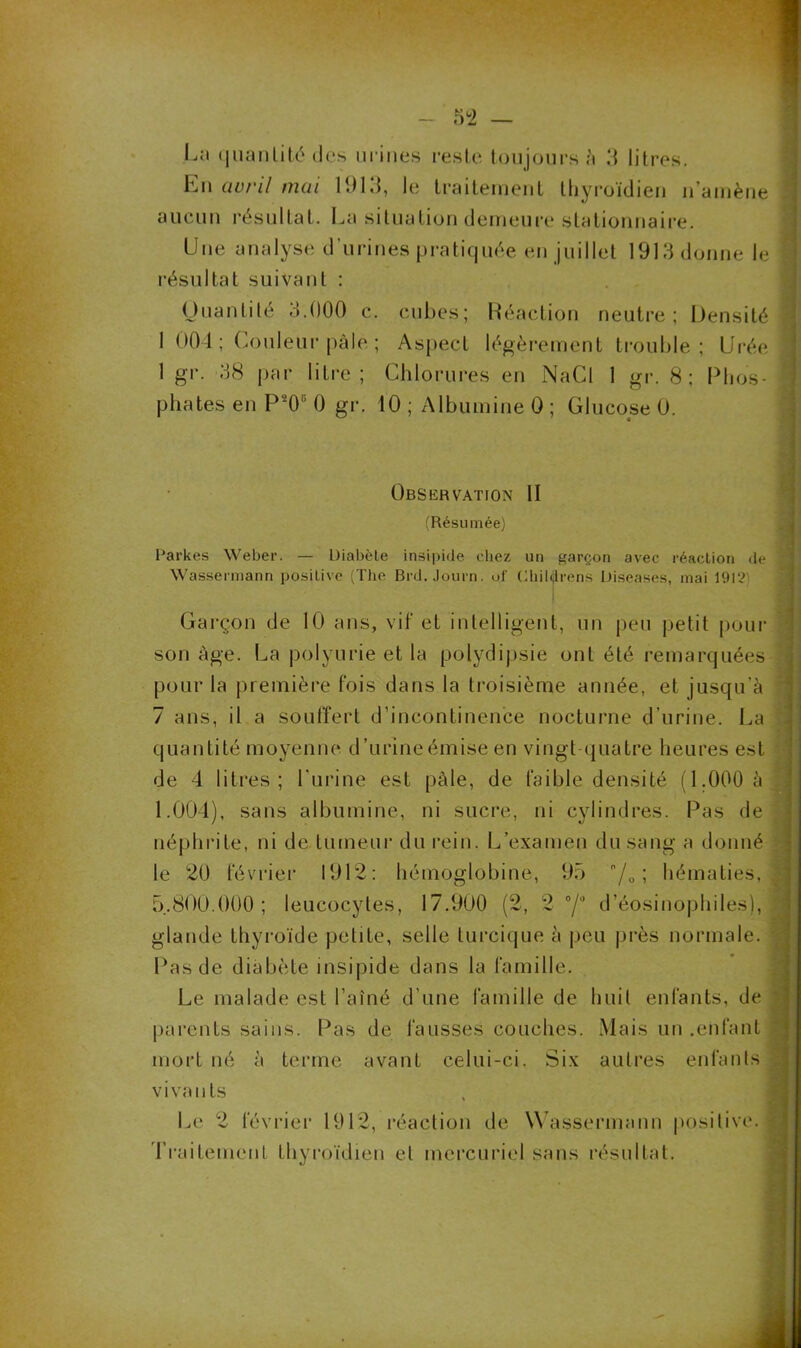 En avril mai 11)13, le traitement thyroïdien n amène aucun résultat. La situation demeure stationnaire. Une analyse d'urines pratiquée en juillet 1913 donne le résultat suivant : Quantité 3.000 c. cubes; Réaction neutre; Densité 1 004; Couleur pâle ; Aspect légèrement trouble ; Urée 1 gr. 38 par litre; Chlorures en NaCl 1 gr. 8; Phos- phates en P206 0 gr. 10 ; Albumine 0 ; Glucose 0. Observation II (Résumée) Parkes Weber. — Diabète insipide chez un garçon avec réaction de Wassermann positive (The Brd.Journ. of Childrens l)iseases, mai 1912 Garçon de 10 tins, vif et intelligent, un peu petit pour son âge. La polyurie et la polydipsie ont été remarquées pour la première fois dans la troisième année, et jusqu’à 7 ans, il a souffert d’incontinence nocturne d’urine. La quantité moyenne d’urine émise en vingt quatre heures est de 4 litres; l’urine est pâle, de faible densité (1.000 à 1.004), sans albumine, ni sucre, ni cylindres. Pas de néphrite, ni de tumeur du rein. L’examen du sang a donné le 20 février 1912: hémoglobine, 95 n/0 ; hématies. 5.800.000; leucocytes, 17.900 (2, 2 °/° d’éosinophiles), glande thyroïde petite, selle lurcique à peu près normale. Pas de diabète insipide dans la famille. Le malade est l’aîné d’une famille de huit enfants, de parents sains. Pas de fausses couches. Mais un .enfant mort né à terme avant celui-ci. Six autres enfants vivants Le 2 février 1912, réaction de Wassermann positive. Traitement thyroïdien et mercuriel sans résultat.