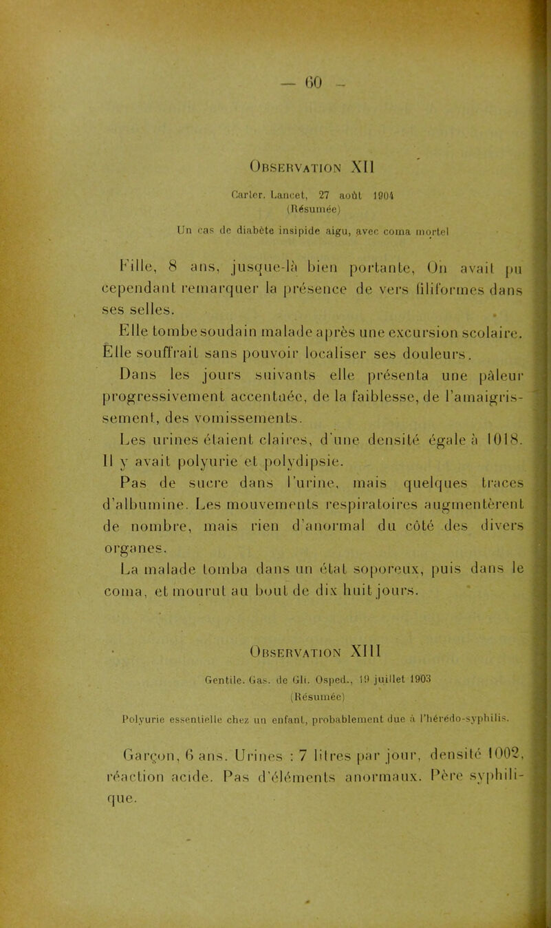 Observation XII Carter. Lancet, 27 août 1904 (Résumée) Un cas de diabète insipide aigu, avec coma mortel Fille, 8 ans, jusque-là bien portante, Oh avait pu cependant remarquer la présence de vers filiformes dans ses selles. Elle tombe soudain malade après une excursion scolaire. Elle souffrait sans pouvoir localiser ses douleurs. Dans les jours suivants elle présenta une pâleur progressivement accentuée, de la faiblesse, de l’amaigris- sement, des vomissements. Les urines étaient claires, d’une densité égale à 1018. 11 y avait polyurie et polydipsie. Pas de sucre dans l’urine, mais quelques traces d’albumine. Les mouvements respiratoires augmentèrent de nombre, mais rien d’anormal du côté des divers orga nés. La malade tomba dans un état soporeux, puis dans le coma, et mourut au bout de dix huit jours. Observation XIII Gentile. Gas. de Gli. Osped., 19 juillet 1903 (Résumée) Polyurie essentielle chez un enfant, probablement due à l’hérédo-syphilis. Garçon, 6 ans. Urines : 7 litres par jour, densité 1002, réaction acide. Pas d’éléments anormaux. Père syphili- que.