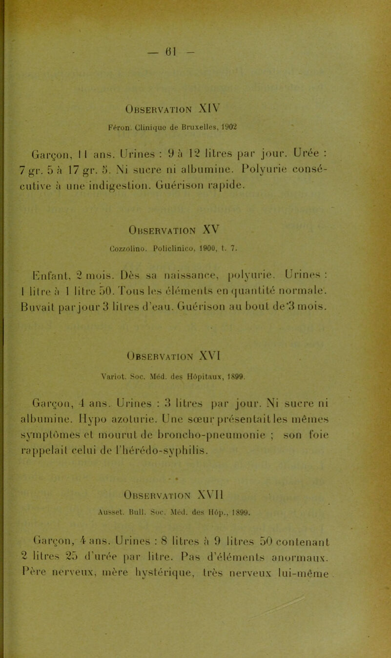 Observation XIY F Aron. Clinique de Bruxelles, 1902 Garçon, I I ans. Urines : 9 à 1*2 1 iLi es par jour. Urée : 7 gr. 5 à 17 gr. o. Ni sucre ni albumine. Polyurie consé- cutive à une indigestion. Guérison rapide. Observation XV Cozzolino. Policlinico, 1900, t. 7. Enfant, 2 mois. Dès sa naissance, polyurie. Urines : 1 litre à 1 litre 50. Tous les éléments en quantité normale’. Buvait par jour 3 litres d’eau. Guérison au bout de*3 mois. Observation XVI Variot. Soc. Méd. des Hôpitaux, 1899. Garçon, 1 ans. Urines : 3 litres par jour. Ni sucre ni albumine. Ilypo azoturie. Une sœur présentait les mêmes symptômes et mourut de broncho-pneumonie ; son foie rappelait celui de Ubérédo-syphilis. Observation XVII Ausset. Bull. Soc. Méd. des Hop., 1899. Garçon, 4 ans. Urines : 8 litres à 9 litres 50 contenant 2 litres 2.» d’urée par litre. Pas d’éléments anormaux. Père nerveux, mère hystérique, très nerveux lui-même