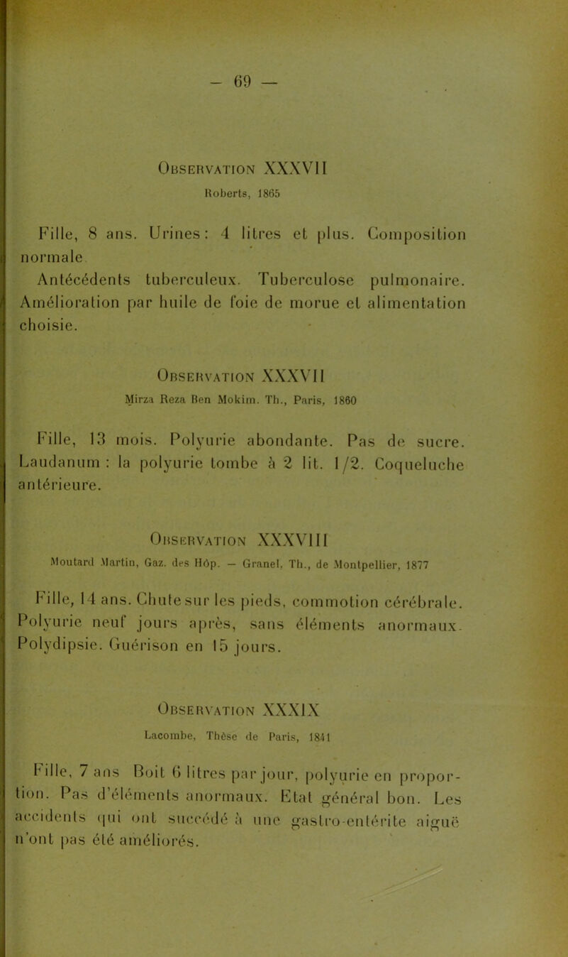 Observation XXXVII Roberts, 1865 Fille, 8 ans. Urines: 4 litres et [>lus. Composition normale Antécédents tuberculeux. Tuberculose pulmonaire. Amélioration par huile de foie de morue et alimentation choisie. Observation XXXVII Mirza Reza Ben Mokim. Th., Paris, 1860 Fille, 13 mois. Polyurie abondante. Pas de sucre. Laudanum: la polyurie tombe à 2 lit. 1/2. Coqueluche antérieure. Observation XXXVIII Moutard Martin, Gaz. des Hôp. - Granel, Th., de Montpellier, 1877 bille, 14 ans. Chute sur les pieds, commotion cérébrale. Polyurie neuf jours a près, sans éléments anormaux. Polydipsie. Guérison en 15 jours. Observation XXXIX Lacombe, Thèse de Paris, 1841 bille, / ans Boit 6 litres par jour, polyurie en propor- tion. Pas d’éléments anormaux. Etat général bon. Les accidents qui ont succédé a une gastro-entérite aiguë n’ont pas été améliorés.