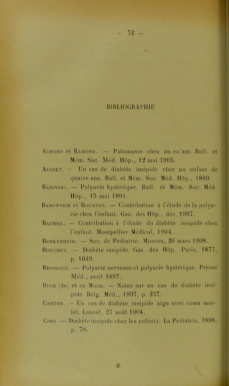 BIBLIOGRAPHIE Achard et Ramond. — Potomanie chez un en ’ant. Bull, et Mém. Soc. Méd. Hôp., 12 mai 1905. Ausset. — Un cas de diabète insipide chez un enfant de quaire ans. Bull, et Mém. Soc. Méd. Hôp., 1889. Babinski. — Polyurie hystérique. Bull, et Mém. Soc. Méd. Hôp., 13 mai 1891. Babonneix et Roustan. — Contribution à l’étude de la polyu- rie chez l’enfant. Gaz. des Hôp., déc. 1907. Baumel. — Contribution à l’étude du diabète insipide chez l’enfant. Montpellier Médical, 1904. Berkenheim. — Soc. de Pédiatrie. Moscou, 26 mars 1908. Bouchut. — Diabète insipide. Gaz des Hôp. Paris, 1877, p. 1049. Brissaud. — Polyurie nerveuse et polyurie hystérique. Presse Méd., avril 1897. Buck (de) et de Moor. — Notes sur un cas de diabète insi- pide. Belg. Méd., 1897, p. 257. Carter. - Un cas de diabète insipide aigu avec coma mor- tel. Lancet, 27 août 1904. Cima. — Diabète insipide chez les enfants. La Pediatria, 1898, p. 7<8.