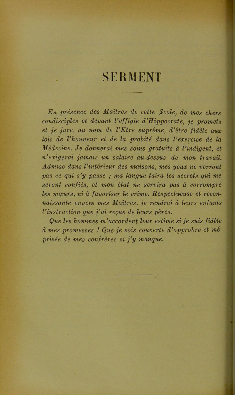 S E R M ENT En présence des Maîtres de cette JUcole, de mes chers condisciples et devant l’effigie d’Hippocrate, je promets et je jure, au nom de l’Etre suprême, d’être fidèle aux lois de l’honneur et de la probité dans l’exercice de la Médecine. Je donnerai mes soins gratuits à l’indigent, et n’exigerai jamais un salaire au-dessus de mon travail. Admise dans l’intérieur des maisons, mes yeux ne verront pas ce qui s’y passe ; ma langue taira les secrets qui me seront confiés, et mon état ne servira pas à corrompre les mœurs, ni à favoriser le crime. Respectueuse et recon- naissante envers mes Maîtres, je rendrai à leurs enfants l’instruction que j’ai reçue de leurs pères. Que les hommes m’accordent leur estime si je suis fidèle à mes promesses ! Que je sois couverte d’opprobre et mé- prisée de mes confrères si j’y manque.