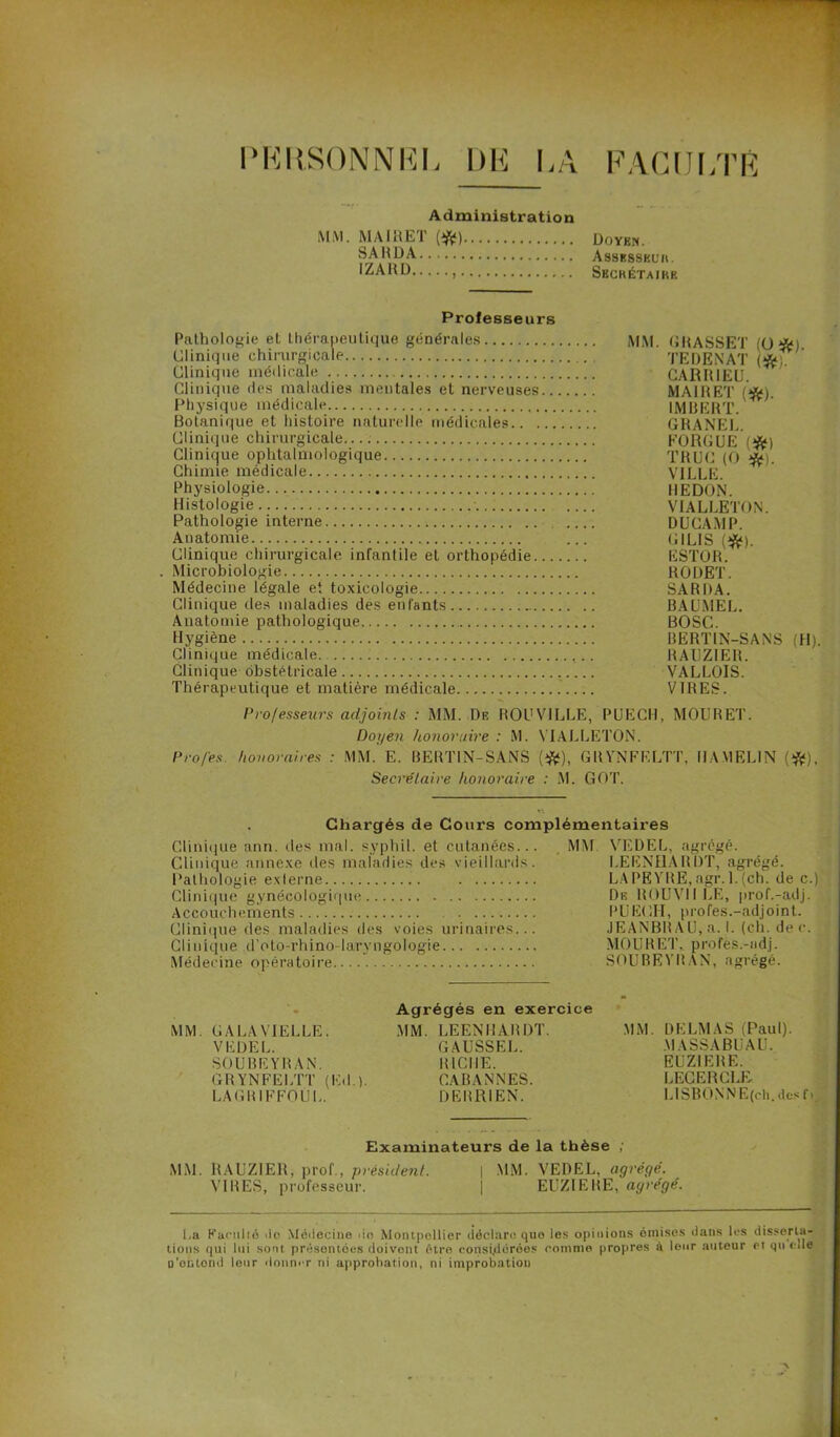 PERSONNEL DE LA FACULTÉ Administration MM. MAIRET ($;) Doyen. SA RD A Assrsskl'h. IZARD , Sbchétajke Professeurs Pathologie et thérapeutique générales MM. GRASSET (O Clinique chirurgicale . . TEDENAT (*; Clinique médicale CARRIEU. Clinique des maladies mentales et nerveuses MAIRET (’*). Physique médicale IMBERT. Botanique et histoire naturelle médicales GRANEL. Clinique chirurgicale.... F’ORGUE (#) Clinique ophtalmologique TRUC (O '#). Chimie médicale VILLE. Physiologie REDON. Histologie VIALLETON. Pathologie interne DUCAMP. Anatomie ... (GILIS (#). Clinique chirurgicale infantile et orthopédie ESTOR. . Microbiologie RODET. Médecine légale et toxicologie SARDA. Clinique des maladies des enfants BAUMEL. Anatomie pathologique BOSC. Hygiène BERTIN-SANS (H). Clinique médicale RAUZ1ER. Clinique obstétricale VALLOIS. Thérapeutique et matière médicale VIRES. Professeurs adjoints : MM. De ROU VILLE, PUECH, MOU R ET. Doyen honoraire : M. VIALLETON. Pro/es honoraires : MM. E. BERTIN-SANS (#), GR YNFELTT, II A.ME LIN (#), Secrétaire honoraire : M. GOT. Chargés de Cours complémentaires Clinique ann. des mal. syphil. et cutanées... Clinique annexe des maladies des vieillards. Pathologie externe Clinique gynécologique Accouchements Clinique des maladies des voies urinaires... Clinique d’oto-rhino-laryngologie Médecine opératoire MM VEDEL, agrégé. LEENHARDT, agrégé. LA PEYRE, agr. 1. (ch. de c.) De ROUVIILE, prof.-adj. PUECII, profes.-adjoint. JEANBRAU, a. I. (ch. de c. MOURUT, profes.-ndj. SOUBEYRAN, agrégé. MM. GAUAVIELUE. VE DE U. SOUBEYRAN. GR YNFELTT (ICI.). LAGRIFFOÜL. Agrégés en exercice MM. LEENHARDT. GAUSSEE. RICHE. CABANNES. DERRIEN. MM. DELMAS (Paul). MASSABUAU. EUZ1ERE. LEGERCLE- L1 SB 0 N N E (ch. des f i Examinateurs de la thèse ; MM. RAUZ1ER, prof., président. | MM. VEDEL, agrégé. VIRES, professeur. | EUZIERE, agrégé. i.a Farulié 'le Médecine de Montpellier déclare que les opinions omises dans les disserta- tions qui lui sont présentées doivont être considérées comme propres à leur auteur cl qu elle o'ohtond leur donner ni approbation, ni improbation