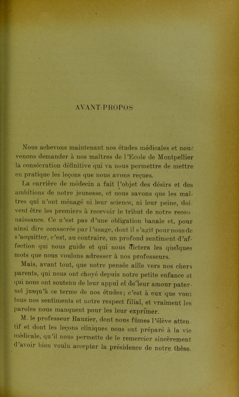 AVANT PROPOS Nous achevons maintenant nos études médicales et nou.-.î venons demander à nos maîtres de l’Ecole de Montpellier la consécration définitive qui va nous permettre de mettre en pratique les leçons que nous avons reçues. La carrière de médecin a fait l’objet des désirs et des ambitions de notre jeunesse, et nous savons que les maî- tres qui n’ont ménagé ni leur science, ni leur peine, 'doi- vent être les premiers à recevoir le tribut de notre recon naissance. Ce n’est pas d’une obligation banale et, pour ainsi dire consacrée par l’usage, dont if s’agit pour nous de s’acquitter, c’est, au contraire, un profond sentiment d’af- fection qui nous guide et qui nous dictera les quelques mots que nous voulons adresser à nos professeurs. Mais, avant tout, que notre pensée aille vers nos chers parents, qui nous ont choyé depuis notre petite enfance et qui nous ont soutenu de leur appui et de'Ieur amour pater- nel jusqu’à ce terme de nos études; c’est à eux que voue tous nos sentiments et notre respect filial, et vraiment les paroles nous manquent pour les leur exprimer. M. le professeur Rauzier, dont nous fûmes l’élève atten tif et dont les leçons cliniques nous ont préparé à la vie médicale, qu’il nous permette de le remercier sincèrement d’avoir bien voulu accepter la présidence de notre thèse.