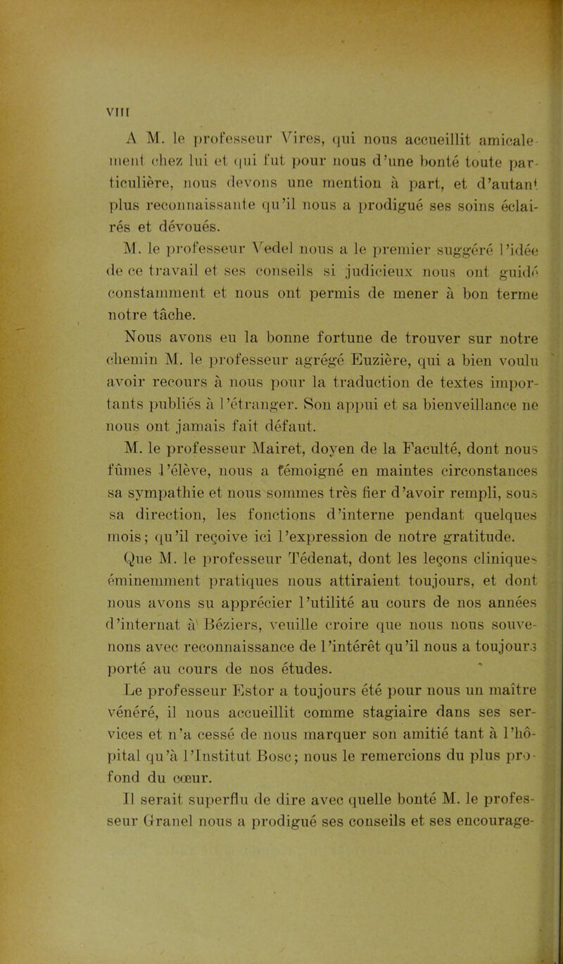 A M. le professeur Vires, qui nous accueillit amicale meut chez lui et qui fut pour nous d’une bonté toute par- ticulière, nous devons une mention à part, et d’autan* plus reconnaissante qu’il nous a prodigué ses soins éclai- rés et dévoués. M. le professeur Vedel nous a le premier suggéré l’idée de ce travail et ses conseils si judicieux nous ont guidé constamment et nous ont permis de mener à bon terme notre tâche. Nous avons eu la bonne fortune de trouver sur notre chemin M. le professeur agrégé Euzière, qui a bien voulu avoir recours à nous pour la traduction de textes impor- tants publiés à l’étranger. Son appui et sa bienveillance ne nous ont jamais fait défaut. M. le professeur Mairet, doyen de la Faculté, dont nous fûmes 1 ’élève, nous a témoigné en maintes circonstances sa sympathie et nous sommes très fier d’avoir rempli, sous sa direction, les fonctions d’interne pendant quelques mois; qu’il reçoive ici l’expression de notre gratitude. Que M. le professeur Tédenat, dont les leçons cliniques éminemment pratiques nous attiraient toujours, et dont nous avons su apprécier l’utilité au cours de nos années d’internat à'Béziers, veuille croire (pie nous nous souve- nons avec reconnaissance de l’intérêt qu’il nous a toujours porté au cours de nos études. Le professeur Estor a toujours été pour nous un maître vénéré, il nous accueillit comme stagiaire dans ses ser- vices et n’a cessé de nous marquer son amitié tant à l’hô- pital. qu’à l’Institut Bosc; nous le remercions du plus pro- fond du cœur. 11 serait superflu de dire avec quelle bonté M. le profes- seur Granel nous a prodigué ses conseils et ses encourage-