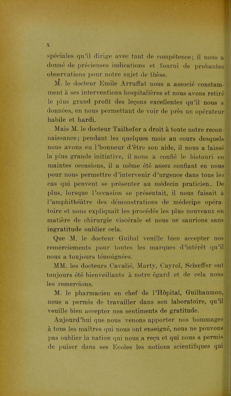 spéciales qu’il dirige avec tant de compétence; il nous a donné de précieuses indications et fourni de probantes observations pour notre sujet de thèse. « M. le docteur Emile Arruffat nous a associé constam- ment à ses interventions hospitalières et nous avons retiré le plus grand profit des leçons excellentes qu’il nous a données, en nous permettant de voir de près un opérateur- habile et hardi. Mais M. le docteur Tailhefer a droit à toute notre recon- naissance; pendant les quelques mois au cours desquels nous avons eu l’honneur d’être son aide, il nous a laissé la plus grande initiative, il nous a confié le bistouri en maintes occasions, il a même été assez confiant en nous pour nous permettre d’intervenir d’urgence dans tous les cas qui peuvent se présenter au médecin praticien.. De plus, lorsque l’occasion se présentait, il nous faisait à l’amphithéâtre des démonstrations de médecijie opéra- toire et nous expliquait les procédés les plus nouveaux en matière de chirurgie viscérale et nous ne saurions sans ingratitude oublier cela. Que M. le docteur Guihal veuille bien accepter nos remerciements pour toutes les marques d’intérêt qu’il nous a toujours témoignées. MM. les docteurs Cavalié, Marty, Cayrol, Schœffer ont toujours été bienveillants à notre égard et de cela nous les remercions. M. le pharmacien en chef de l’Hôpital, Guilhaumon, nous a permis de travailler dans son laboratoire, qu’il veuille bien accepter nos sentiments de gratitude. Aujourd’hui que nous venons apporter nos hommages à tous les maîtres qui nous ont enseigné, nous ne pouvons pas oublier la nation qui nous a reçu et qui nous a permis de puiser dans ses Ecoles les notions scientifiques qui