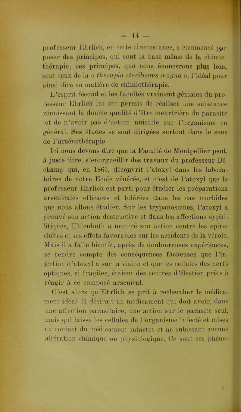 professeur Ehrlich, en cette circonstance, a commencé par poser des principes, qui sont la base même de la chimio thérapie; ces principes, que nous énoncerons plus loin, sont ceux de la a therapia sterilisans magna », l’idéal pour ainsi dire en matière de chimiothérapie. L’esprit fécond et les facultés vraiment géniales du pro fesseur Ehrlich lui ont permis de réaliser une substance réunissant la double qualité d’être meurtrière du parasite et de n’avoir pas d’action nuisible sur l’organisme en général. Ses études se sont dirigées surtout dans le sens de 1 ’arsénothérapie. Ici nous devons dire que la Faculté de Montpellier peut, à juste titre, s’enorgueillir des travaux du professeur Bé- champ qui, en 1863, découvrit l’atoxyl dans les labora- toires de notre Ecole vénérée, et c’est de l’atoxyl que le professeur Ehrlich est parti pour étudier les préparations arsenicales efficaces et tolérées dans les cas morbides que nous allons étudier. Sur les trypanosomes, l’atoxyl a prouvé son action destructive et dans les affections syphi- litiques, Uhlenhuth a montré son action contre les spiro- chètes et ses effets favorables sur les accidents de la vérole. Mais il a fallu bientôt, après de douloureuses expériences, se rendre compte des conséquences fâcheuses que l’in- jection d’atoxyl a sur la vision et que les cellules des nerfs optiques, si fragiles, étaient des centres d’élection prêts à réagir à ce composé arsenical. C’est alors qu’Ehrlich se prit à rechercher le médica- ment idéal. Il désirait un médicament qui doit avoir, dans une affection parasitaire, une action sur le parasite seul, mais qui laisse les cellules de l’organisme infecté et mises au contact du médicament intactes et ne subissant aucune altération chimique ou physiologique. Ce sont ces phéno-