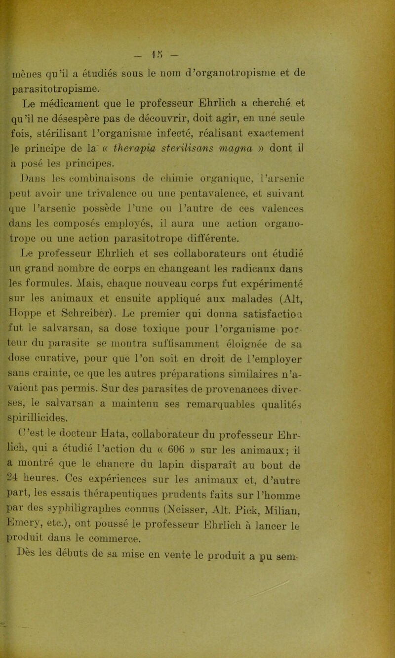 1 JS mènes qu’il a étudiés sous le nom d’organotropisme et de parasitotropisme. Le médicament que le professeur Ehrlich a cherché et qu’il ne désespère pas de découvrir, doit agir, en une seule fois, stérilisant l’organisme infecté, réalisant exactement le principe de la « therapia sterilisans magna » dont il a posé les principes. Dans les combinaisons de chimie organique, l’arsenic peut avoir une trivalence ou une pentavalence, et suivant que l’arsenic possède l’une ou l’autre de ces valences dans les composés employés, il aura une action organo- trope ou une action parasitotrope différente. Le professeur Ehrlich et ses collaborateurs ont étudié un grand nombre de corps en changeant les radicaux dans les formules. Mais, chaque nouveau corps fut expérimenté sur les animaux et ensuite appliqué aux malades (Alt, Hoppe et Schreiber). Le premier qui donna satisfaction fut le salvarsan, sa dose toxique pour l’organisme por- teur du parasite se montra suffisamment éloignée de sa dose curative, pour que l’on soit en droit de l’employer sans crainte, ce que les autres préparations similaires n’a- vaient pas permis. Sur des parasites de provenances diver- ses, le salvarsan a maintenu ses remarquables qualités spirillicides. C’est le docteur Hata, collaborateur du professeur Ehr- lich, qui a étudié 1 ’action du (( 606 » sur les animaux ; il a montré que le chancre du lapin disparaît au bout de M heures. Ces expériences sur les animaux et, d’autre part, les essais thérapeutiques prudents faits sur l’homme Par des syphiligraphes connus (Neisser, Alt. Pick, Miliau, Emery, etc.), ont poussé le professeur Ehrlich à lancer le produit dans le commerce. , Dès les débuts de sa mise en vente le produit a pu sem-